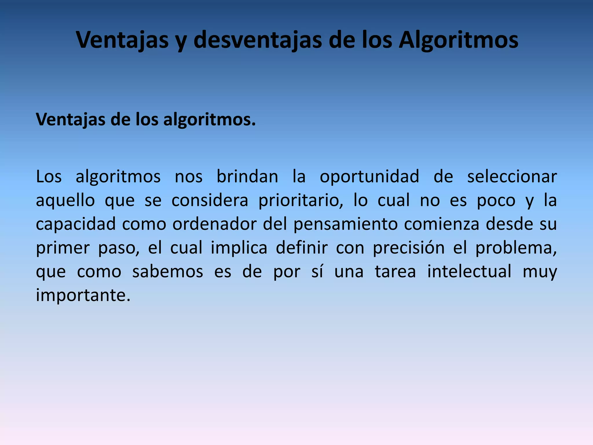 Ventajas y desventajas de los Algoritmos

Ventajas de los algoritmos.

Los algoritmos nos brindan la oportunidad de seleccionar
aquello que se considera prioritario, lo cual no es poco y la
capacidad como ordenador del pensamiento comienza desde su
primer paso, el cual implica definir con precisión el problema,
que como sabemos es de por sí una tarea intelectual muy
importante.
 