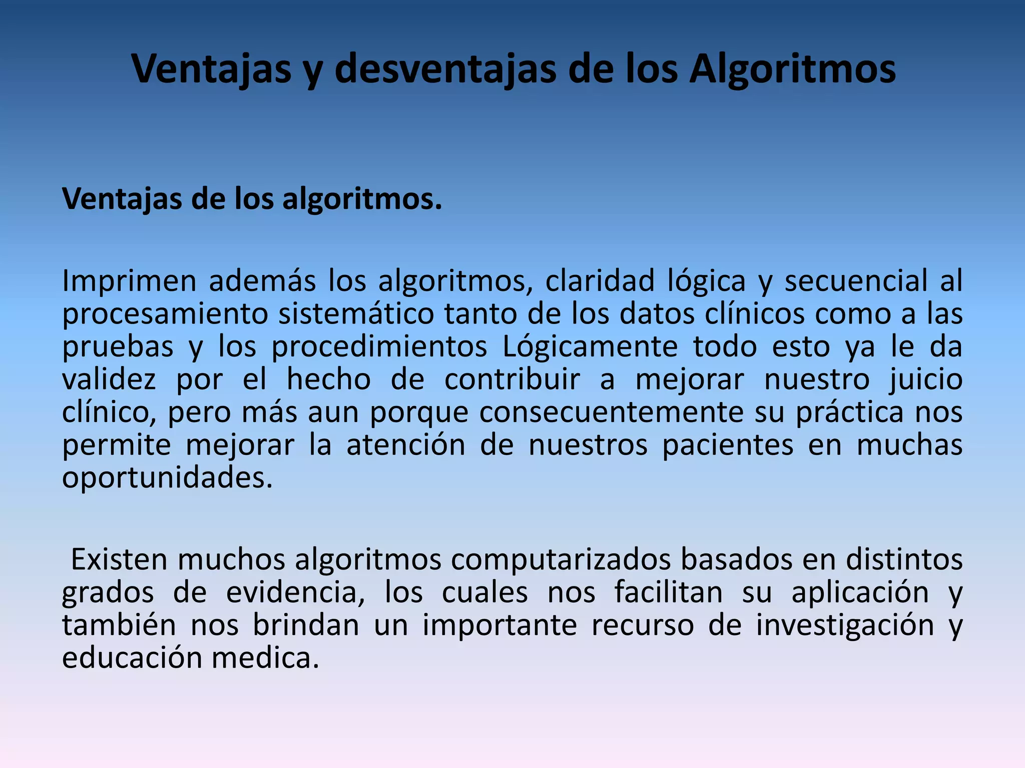 Ventajas y desventajas de los Algoritmos

Ventajas de los algoritmos.

Imprimen además los algoritmos, claridad lógica y secuencial al
procesamiento sistemático tanto de los datos clínicos como a las
pruebas y los procedimientos Lógicamente todo esto ya le da
validez por el hecho de contribuir a mejorar nuestro juicio
clínico, pero más aun porque consecuentemente su práctica nos
permite mejorar la atención de nuestros pacientes en muchas
oportunidades.

 Existen muchos algoritmos computarizados basados en distintos
grados de evidencia, los cuales nos facilitan su aplicación y
también nos brindan un importante recurso de investigación y
educación medica.
 