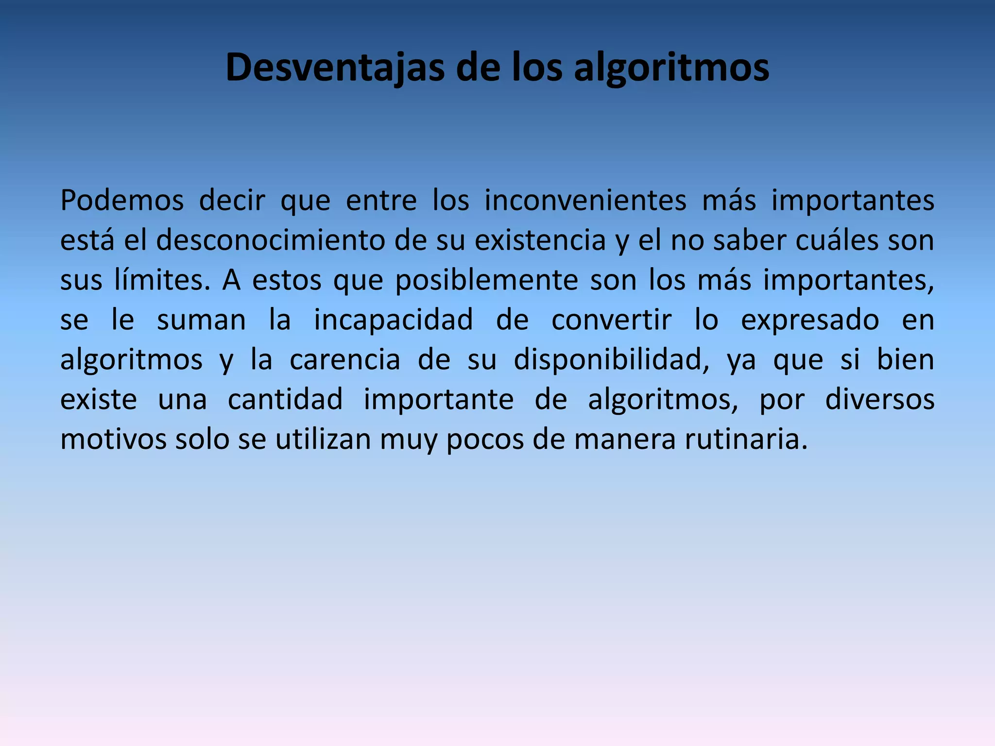 Desventajas de los algoritmos

Podemos decir que entre los inconvenientes más importantes
está el desconocimiento de su existencia y el no saber cuáles son
sus límites. A estos que posiblemente son los más importantes,
se le suman la incapacidad de convertir lo expresado en
algoritmos y la carencia de su disponibilidad, ya que si bien
existe una cantidad importante de algoritmos, por diversos
motivos solo se utilizan muy pocos de manera rutinaria.
 