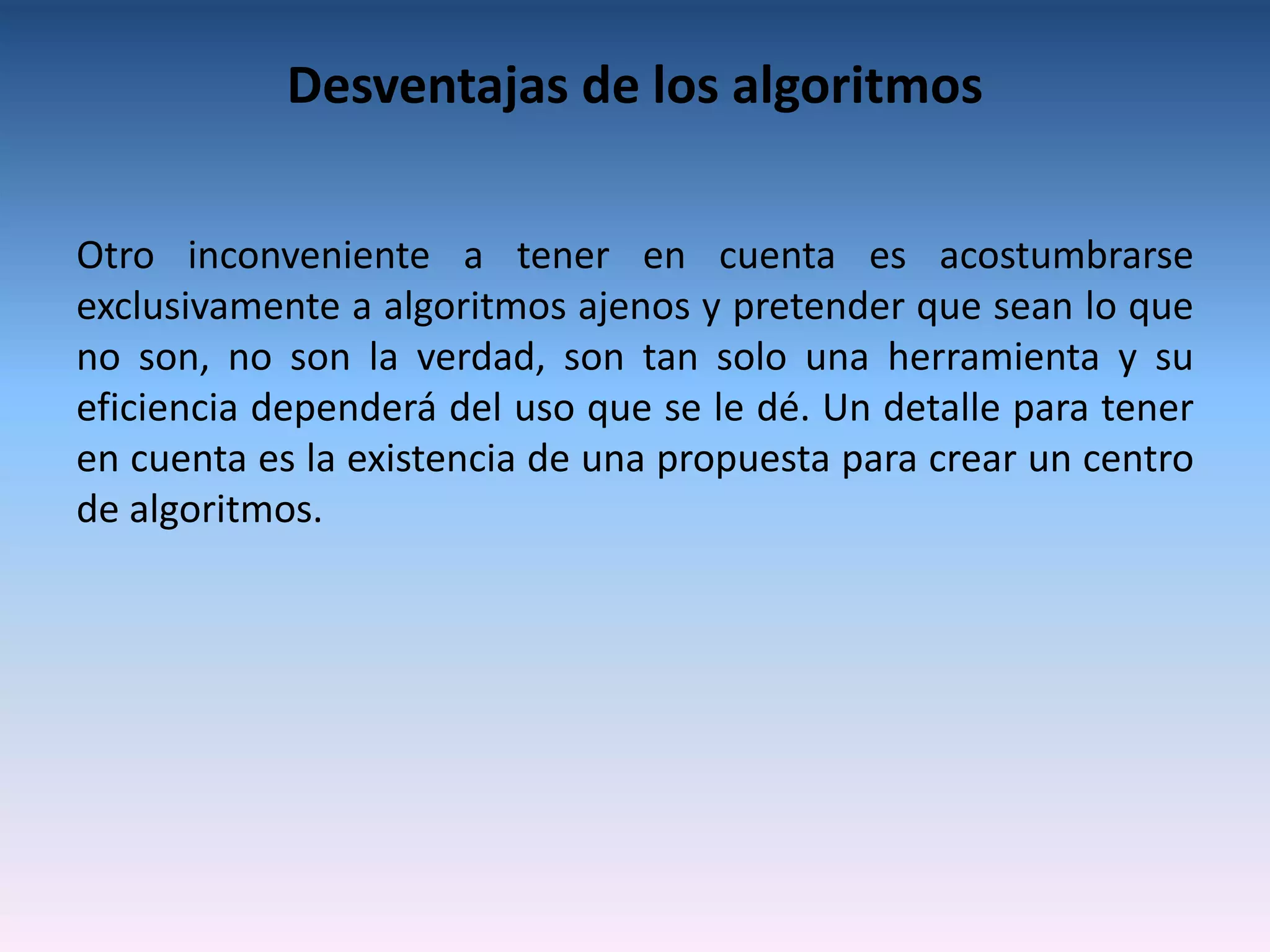 Desventajas de los algoritmos

Otro inconveniente a tener en cuenta es acostumbrarse
exclusivamente a algoritmos ajenos y pretender que sean lo que
no son, no son la verdad, son tan solo una herramienta y su
eficiencia dependerá del uso que se le dé. Un detalle para tener
en cuenta es la existencia de una propuesta para crear un centro
de algoritmos.
 