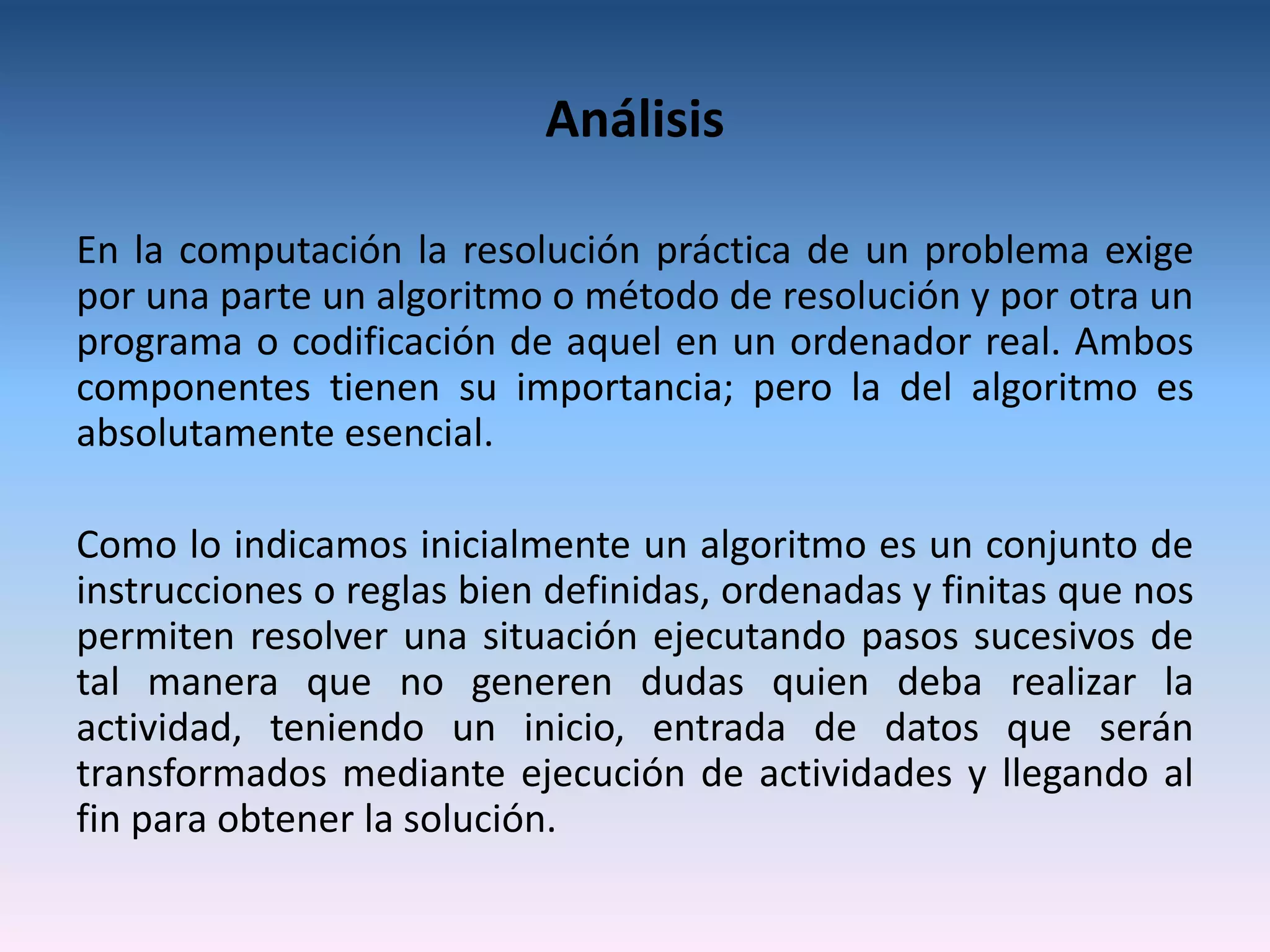 Análisis

En la computación la resolución práctica de un problema exige
por una parte un algoritmo o método de resolución y por otra un
programa o codificación de aquel en un ordenador real. Ambos
componentes tienen su importancia; pero la del algoritmo es
absolutamente esencial.

Como lo indicamos inicialmente un algoritmo es un conjunto de
instrucciones o reglas bien definidas, ordenadas y finitas que nos
permiten resolver una situación ejecutando pasos sucesivos de
tal manera que no generen dudas quien deba realizar la
actividad, teniendo un inicio, entrada de datos que serán
transformados mediante ejecución de actividades y llegando al
fin para obtener la solución.
 