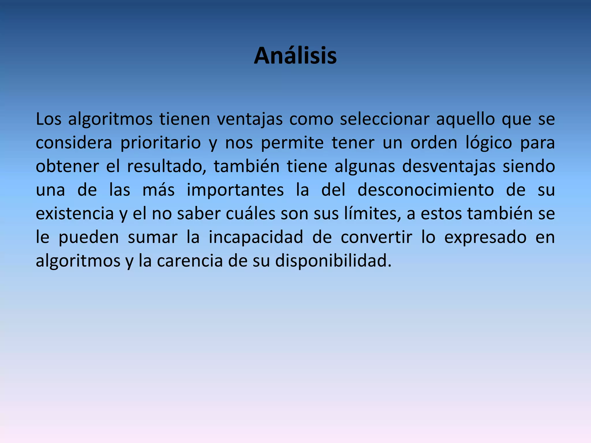 Análisis

Los algoritmos tienen ventajas como seleccionar aquello que se
considera prioritario y nos permite tener un orden lógico para
obtener el resultado, también tiene algunas desventajas siendo
una de las más importantes la del desconocimiento de su
existencia y el no saber cuáles son sus límites, a estos también se
le pueden sumar la incapacidad de convertir lo expresado en
algoritmos y la carencia de su disponibilidad.
 