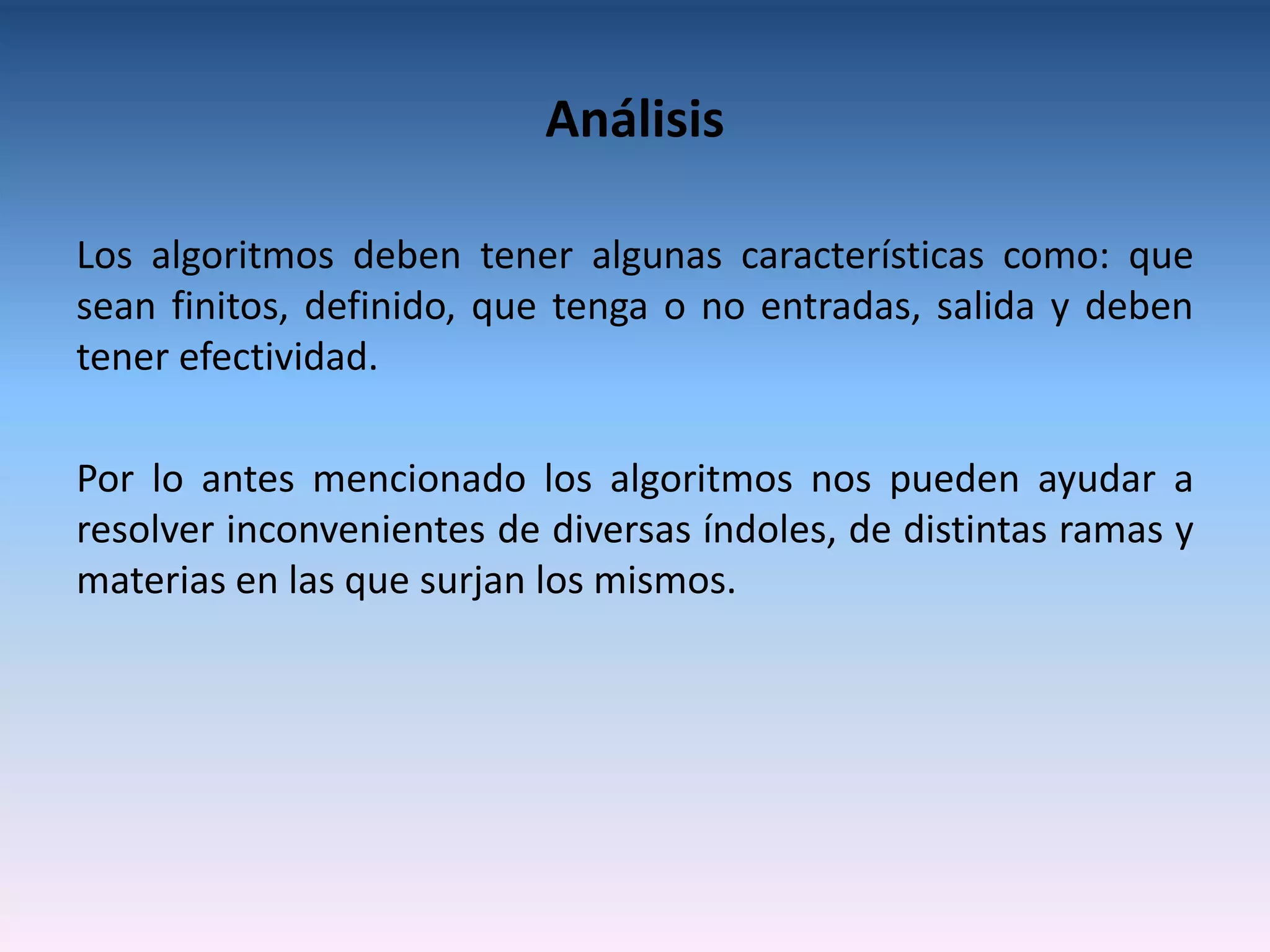 Análisis

Los algoritmos deben tener algunas características como: que
sean finitos, definido, que tenga o no entradas, salida y deben
tener efectividad.

Por lo antes mencionado los algoritmos nos pueden ayudar a
resolver inconvenientes de diversas índoles, de distintas ramas y
materias en las que surjan los mismos.
 