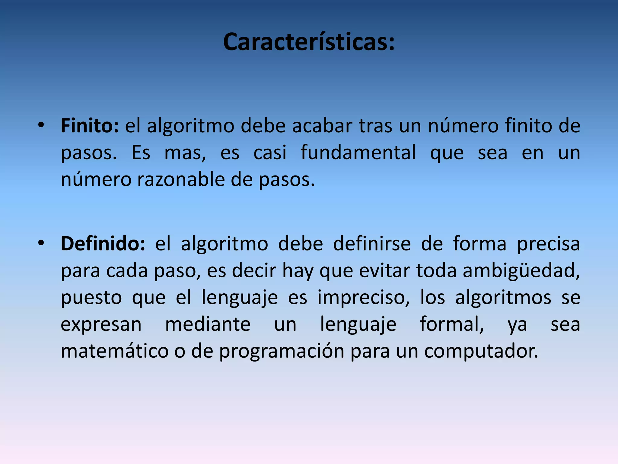 Características:

• Finito: el algoritmo debe acabar tras un número finito de
  pasos. Es mas, es casi fundamental que sea en un
  número razonable de pasos.

• Definido: el algoritmo debe definirse de forma precisa
  para cada paso, es decir hay que evitar toda ambigüedad,
  puesto que el lenguaje es impreciso, los algoritmos se
  expresan mediante un lenguaje formal, ya sea
  matemático o de programación para un computador.
 