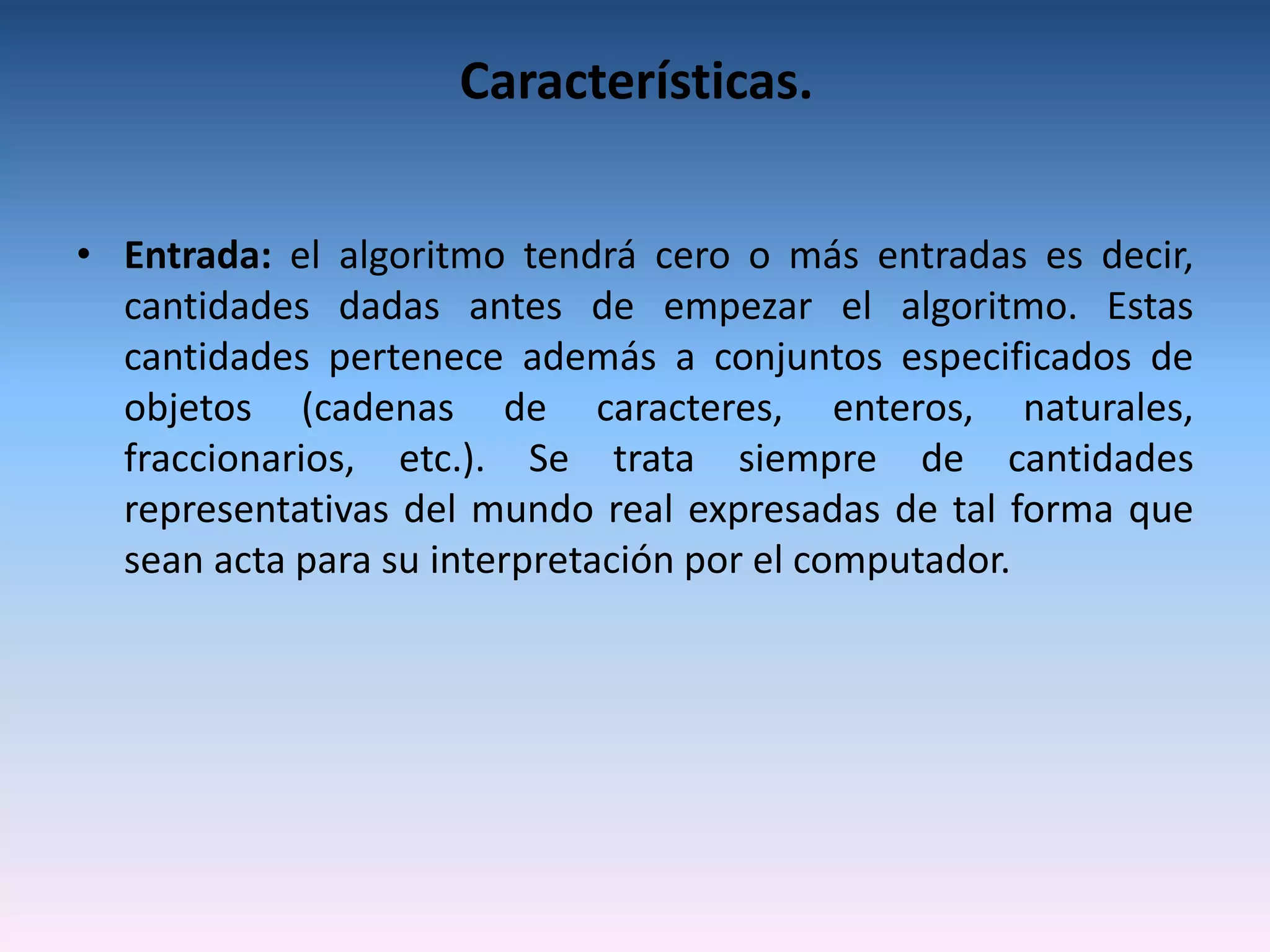 Características.


• Entrada: el algoritmo tendrá cero o más entradas es decir,
  cantidades dadas antes de empezar el algoritmo. Estas
  cantidades pertenece además a conjuntos especificados de
  objetos (cadenas de caracteres, enteros, naturales,
  fraccionarios, etc.). Se trata siempre de cantidades
  representativas del mundo real expresadas de tal forma que
  sean acta para su interpretación por el computador.
 