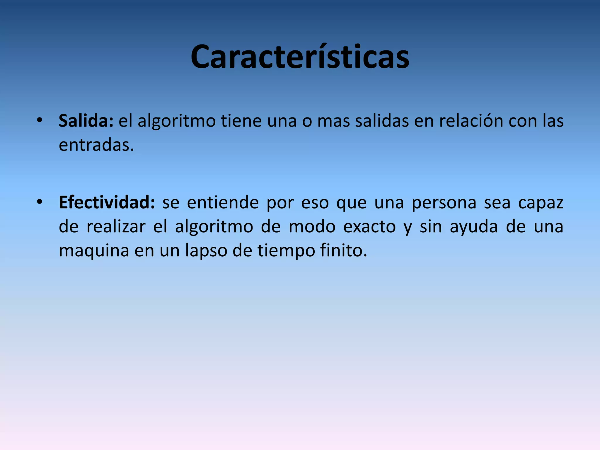 Características
• Salida: el algoritmo tiene una o mas salidas en relación con las
  entradas.

• Efectividad: se entiende por eso que una persona sea capaz
  de realizar el algoritmo de modo exacto y sin ayuda de una
  maquina en un lapso de tiempo finito.
 
