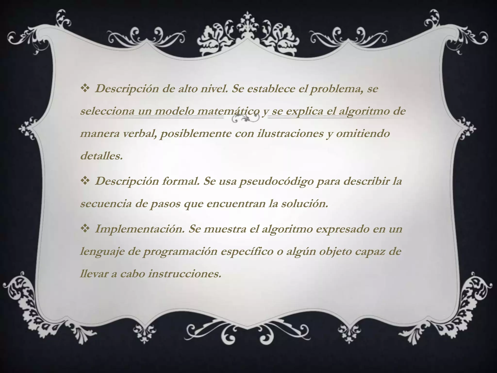  Descripción de alto nivel. Se establece el problema, se
selecciona un modelo matemático y se explica el algoritmo de
manera verbal, posiblemente con ilustraciones y omitiendo
detalles.
 Descripción formal. Se usa pseudocódigo para describir la
secuencia de pasos que encuentran la solución.
 Implementación. Se muestra el algoritmo expresado en un
lenguaje de programación específico o algún objeto capaz de
llevar a cabo instrucciones.
 