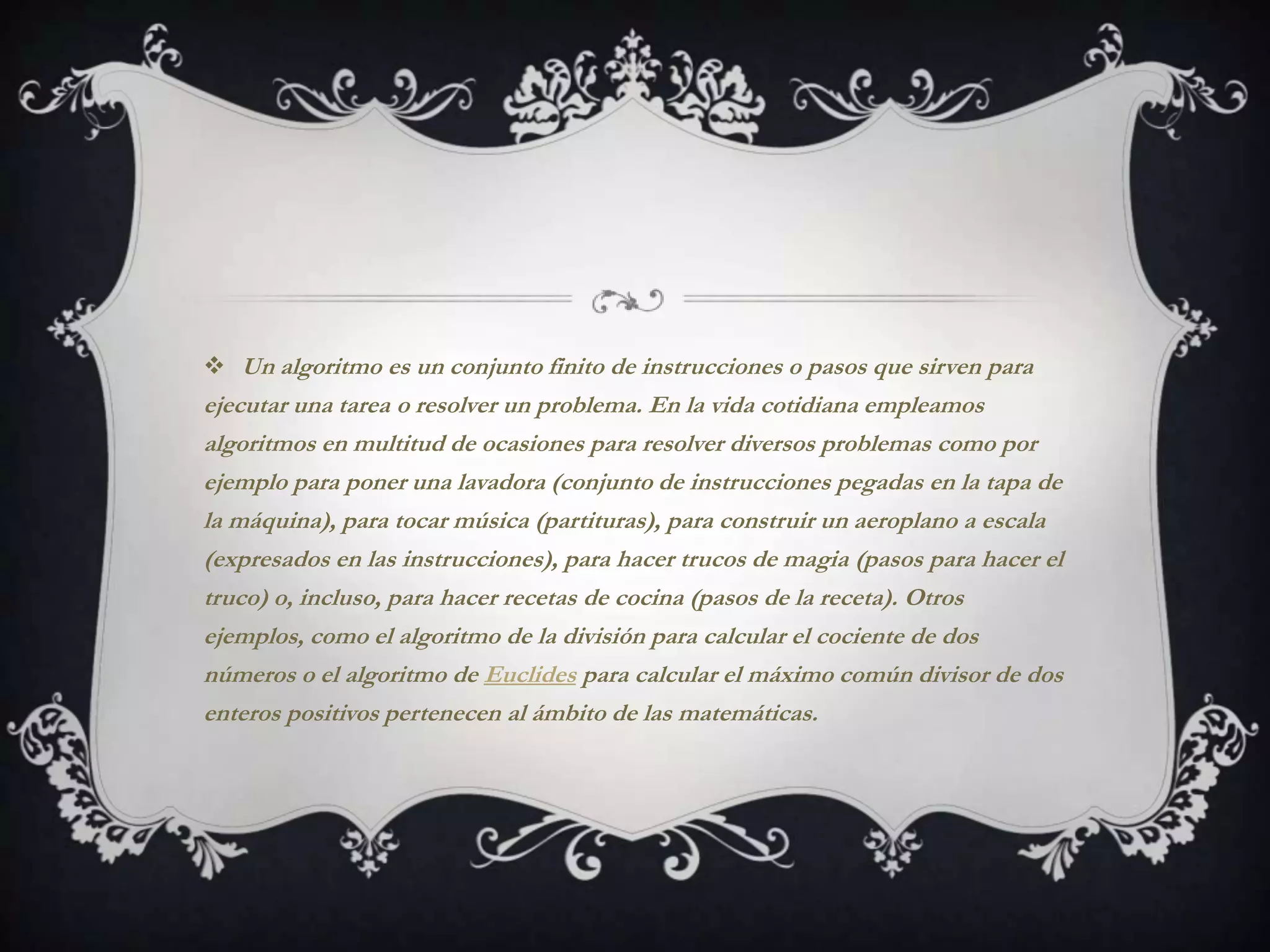  Un algoritmo es un conjunto finito de instrucciones o pasos que sirven para
ejecutar una tarea o resolver un problema. En la vida cotidiana empleamos
algoritmos en multitud de ocasiones para resolver diversos problemas como por
ejemplo para poner una lavadora (conjunto de instrucciones pegadas en la tapa de
la máquina), para tocar música (partituras), para construir un aeroplano a escala
(expresados en las instrucciones), para hacer trucos de magia (pasos para hacer el
truco) o, incluso, para hacer recetas de cocina (pasos de la receta). Otros
ejemplos, como el algoritmo de la división para calcular el cociente de dos
números o el algoritmo de Euclides para calcular el máximo común divisor de dos
enteros positivos pertenecen al ámbito de las matemáticas.
 