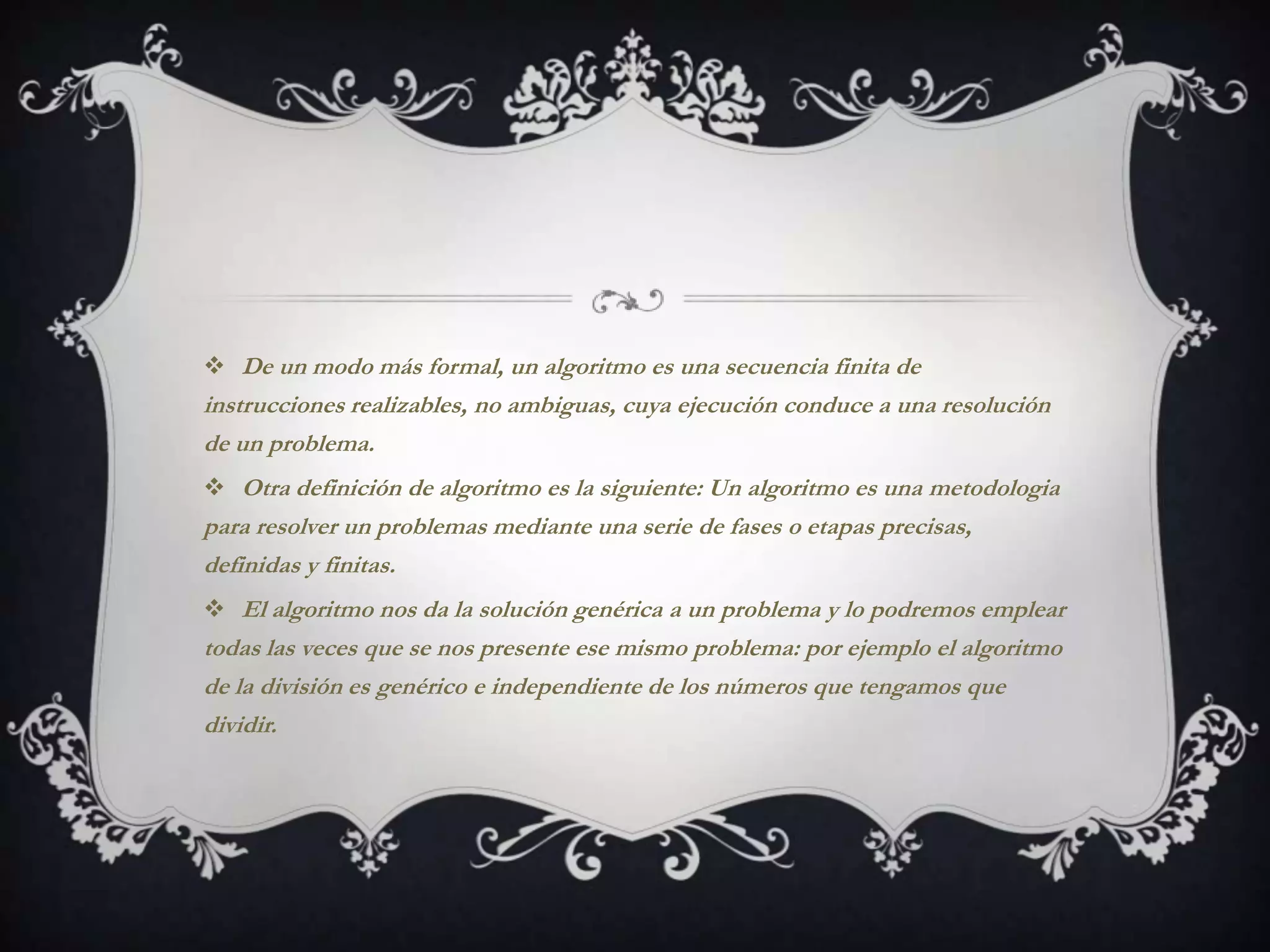  De un modo más formal, un algoritmo es una secuencia finita de
instrucciones realizables, no ambiguas, cuya ejecución conduce a una resolución
de un problema.
 Otra definición de algoritmo es la siguiente: Un algoritmo es una metodologia
para resolver un problemas mediante una serie de fases o etapas precisas,
definidas y finitas.
 El algoritmo nos da la solución genérica a un problema y lo podremos emplear
todas las veces que se nos presente ese mismo problema: por ejemplo el algoritmo
de la división es genérico e independiente de los números que tengamos que
dividir.
 