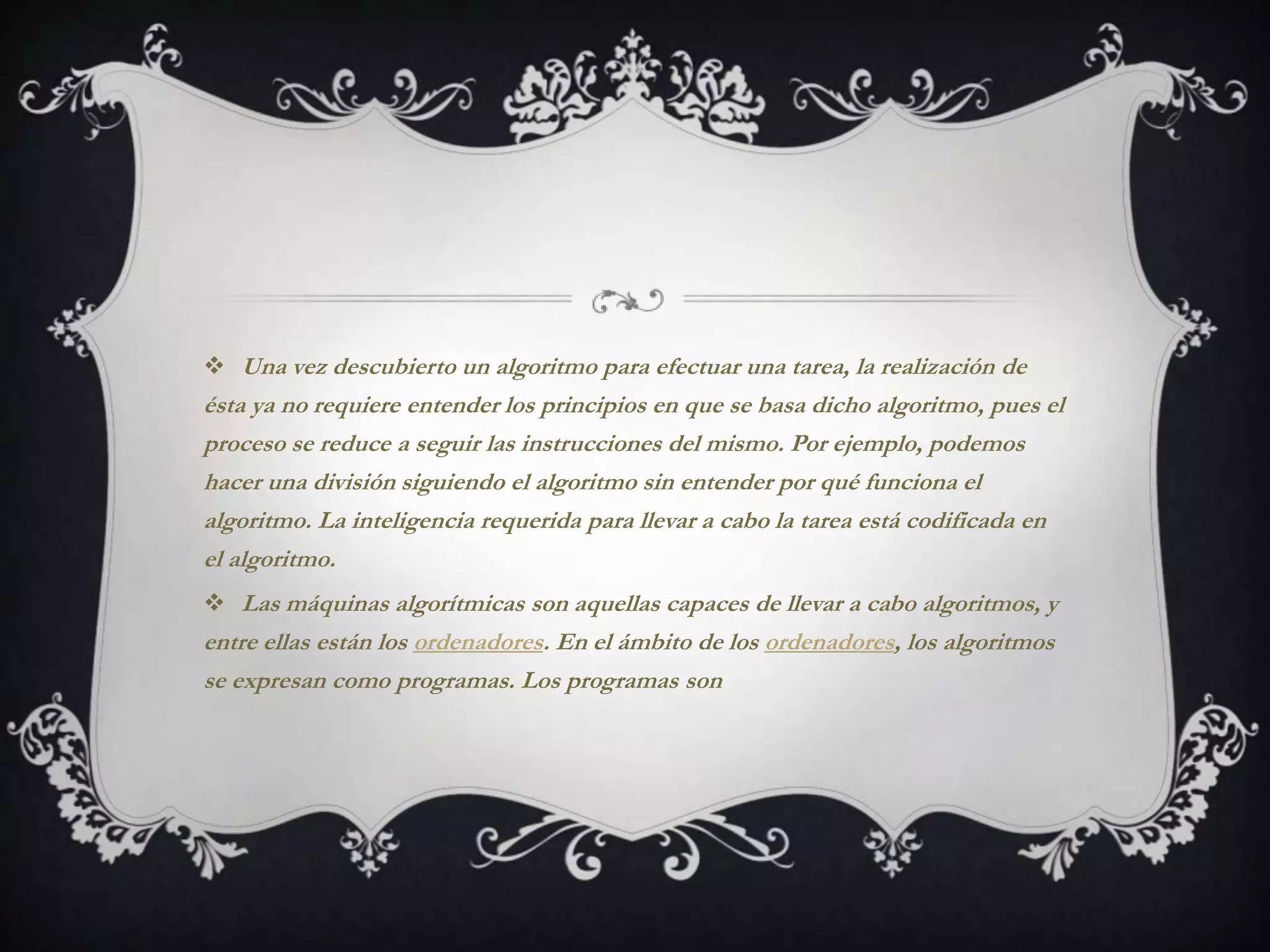  Una vez descubierto un algoritmo para efectuar una tarea, la realización de
ésta ya no requiere entender los principios en que se basa dicho algoritmo, pues el
proceso se reduce a seguir las instrucciones del mismo. Por ejemplo, podemos
hacer una división siguiendo el algoritmo sin entender por qué funciona el
algoritmo. La inteligencia requerida para llevar a cabo la tarea está codificada en
el algoritmo.
 Las máquinas algorítmicas son aquellas capaces de llevar a cabo algoritmos, y
entre ellas están los ordenadores. En el ámbito de los ordenadores, los algoritmos
se expresan como programas. Los programas son
 