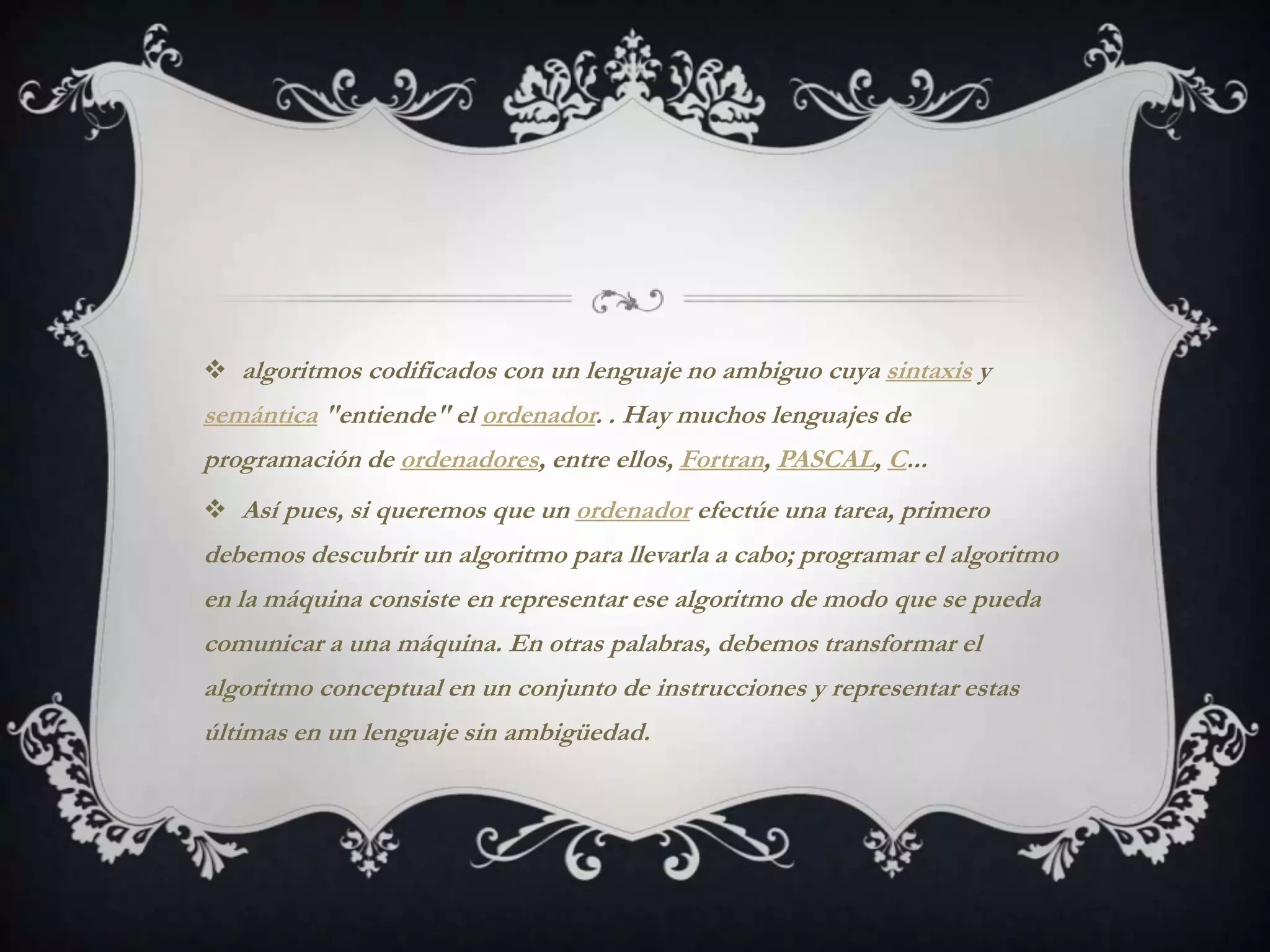 algoritmos codificados con un lenguaje no ambiguo cuya sintaxis y
semántica "entiende" el ordenador. . Hay muchos lenguajes de
programación de ordenadores, entre ellos, Fortran, PASCAL, C...
 Así pues, si queremos que un ordenador efectúe una tarea, primero
debemos descubrir un algoritmo para llevarla a cabo; programar el algoritmo
en la máquina consiste en representar ese algoritmo de modo que se pueda
comunicar a una máquina. En otras palabras, debemos transformar el
algoritmo conceptual en un conjunto de instrucciones y representar estas
últimas en un lenguaje sin ambigüedad.
 