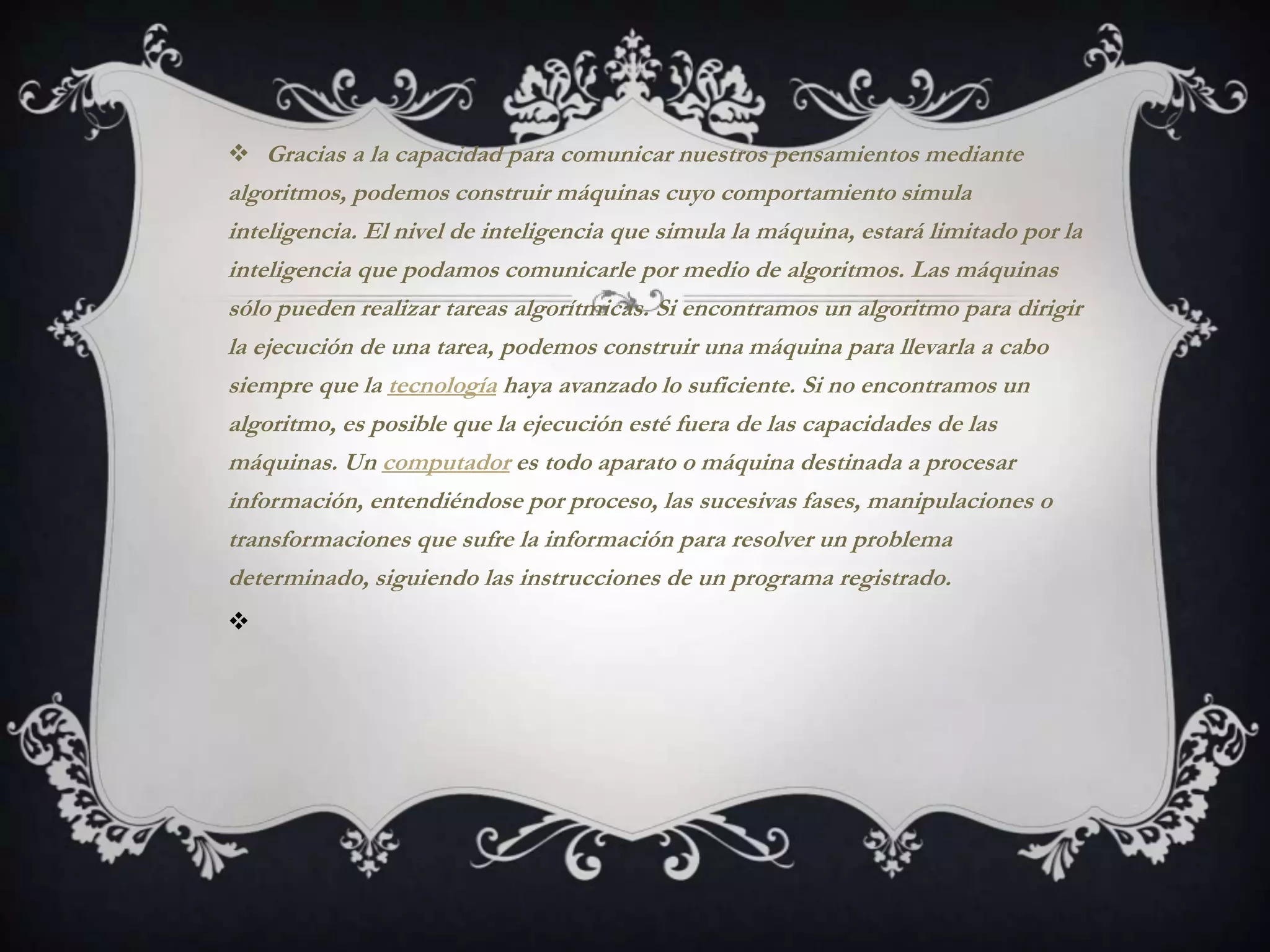  Gracias a la capacidad para comunicar nuestros pensamientos mediante
algoritmos, podemos construir máquinas cuyo comportamiento simula
inteligencia. El nivel de inteligencia que simula la máquina, estará limitado por la
inteligencia que podamos comunicarle por medio de algoritmos. Las máquinas
sólo pueden realizar tareas algorítmicas. Si encontramos un algoritmo para dirigir
la ejecución de una tarea, podemos construir una máquina para llevarla a cabo
siempre que la tecnología haya avanzado lo suficiente. Si no encontramos un
algoritmo, es posible que la ejecución esté fuera de las capacidades de las
máquinas. Un computador es todo aparato o máquina destinada a procesar
información, entendiéndose por proceso, las sucesivas fases, manipulaciones o
transformaciones que sufre la información para resolver un problema
determinado, siguiendo las instrucciones de un programa registrado.

 