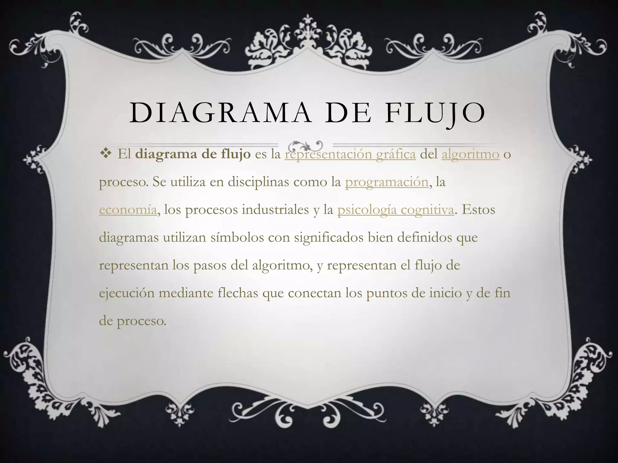 DIAGRAMA DE FLUJO
 El diagrama de flujo es la representación gráfica del algoritmo o
proceso. Se utiliza en disciplinas como la programación, la
economía, los procesos industriales y la psicología cognitiva. Estos
diagramas utilizan símbolos con significados bien definidos que
representan los pasos del algoritmo, y representan el flujo de
ejecución mediante flechas que conectan los puntos de inicio y de fin
de proceso.
 
