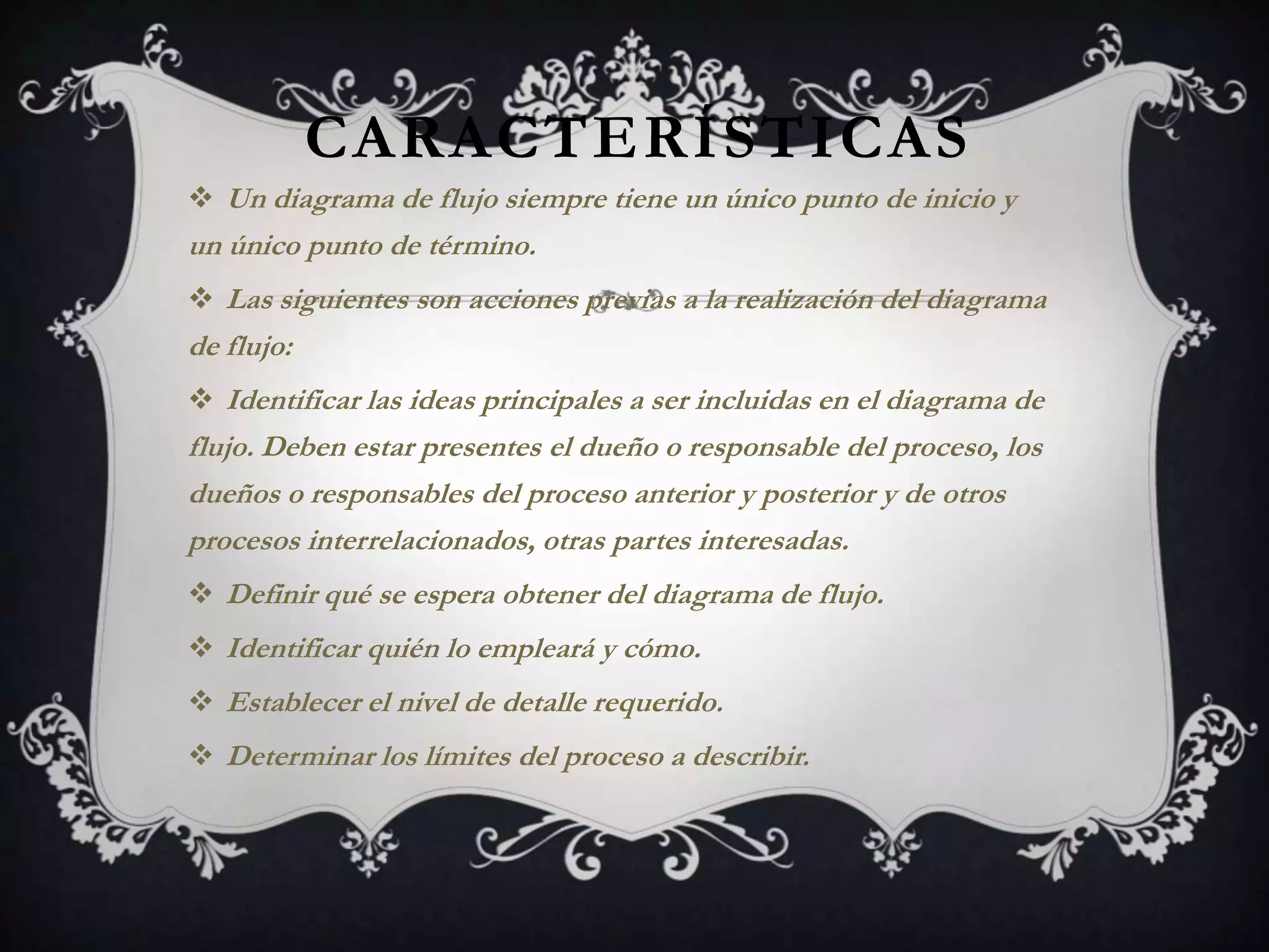 CARACTERÍSTICAS
 Un diagrama de flujo siempre tiene un único punto de inicio y
un único punto de término.
 Las siguientes son acciones previas a la realización del diagrama
de flujo:
 Identificar las ideas principales a ser incluidas en el diagrama de
flujo. Deben estar presentes el dueño o responsable del proceso, los
dueños o responsables del proceso anterior y posterior y de otros
procesos interrelacionados, otras partes interesadas.
 Definir qué se espera obtener del diagrama de flujo.
 Identificar quién lo empleará y cómo.
 Establecer el nivel de detalle requerido.
 Determinar los límites del proceso a describir.
 