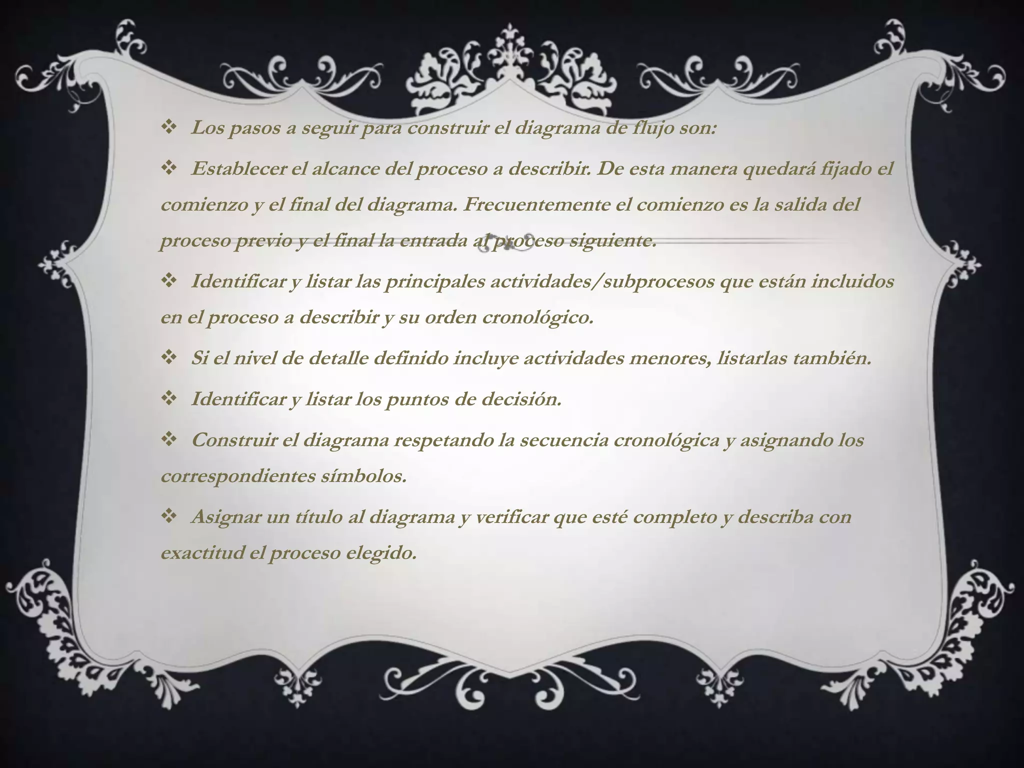  Los pasos a seguir para construir el diagrama de flujo son:
 Establecer el alcance del proceso a describir. De esta manera quedará fijado el
comienzo y el final del diagrama. Frecuentemente el comienzo es la salida del
proceso previo y el final la entrada al proceso siguiente.
 Identificar y listar las principales actividades/subprocesos que están incluidos
en el proceso a describir y su orden cronológico.
 Si el nivel de detalle definido incluye actividades menores, listarlas también.
 Identificar y listar los puntos de decisión.
 Construir el diagrama respetando la secuencia cronológica y asignando los
correspondientes símbolos.
 Asignar un título al diagrama y verificar que esté completo y describa con
exactitud el proceso elegido.
 