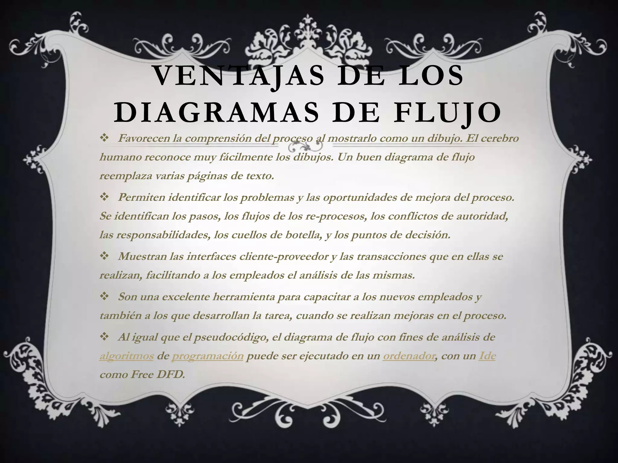 VENTAJAS DE LOS
   DIAGRAMAS DE FLUJO
 Favorecen la comprensión del proceso al mostrarlo como un dibujo. El cerebro
humano reconoce muy fácilmente los dibujos. Un buen diagrama de flujo
reemplaza varias páginas de texto.
 Permiten identificar los problemas y las oportunidades de mejora del proceso.
Se identifican los pasos, los flujos de los re-procesos, los conflictos de autoridad,
las responsabilidades, los cuellos de botella, y los puntos de decisión.
 Muestran las interfaces cliente-proveedor y las transacciones que en ellas se
realizan, facilitando a los empleados el análisis de las mismas.
 Son una excelente herramienta para capacitar a los nuevos empleados y
también a los que desarrollan la tarea, cuando se realizan mejoras en el proceso.
 Al igual que el pseudocódigo, el diagrama de flujo con fines de análisis de
algoritmos de programación puede ser ejecutado en un ordenador, con un Ide
como Free DFD.
 