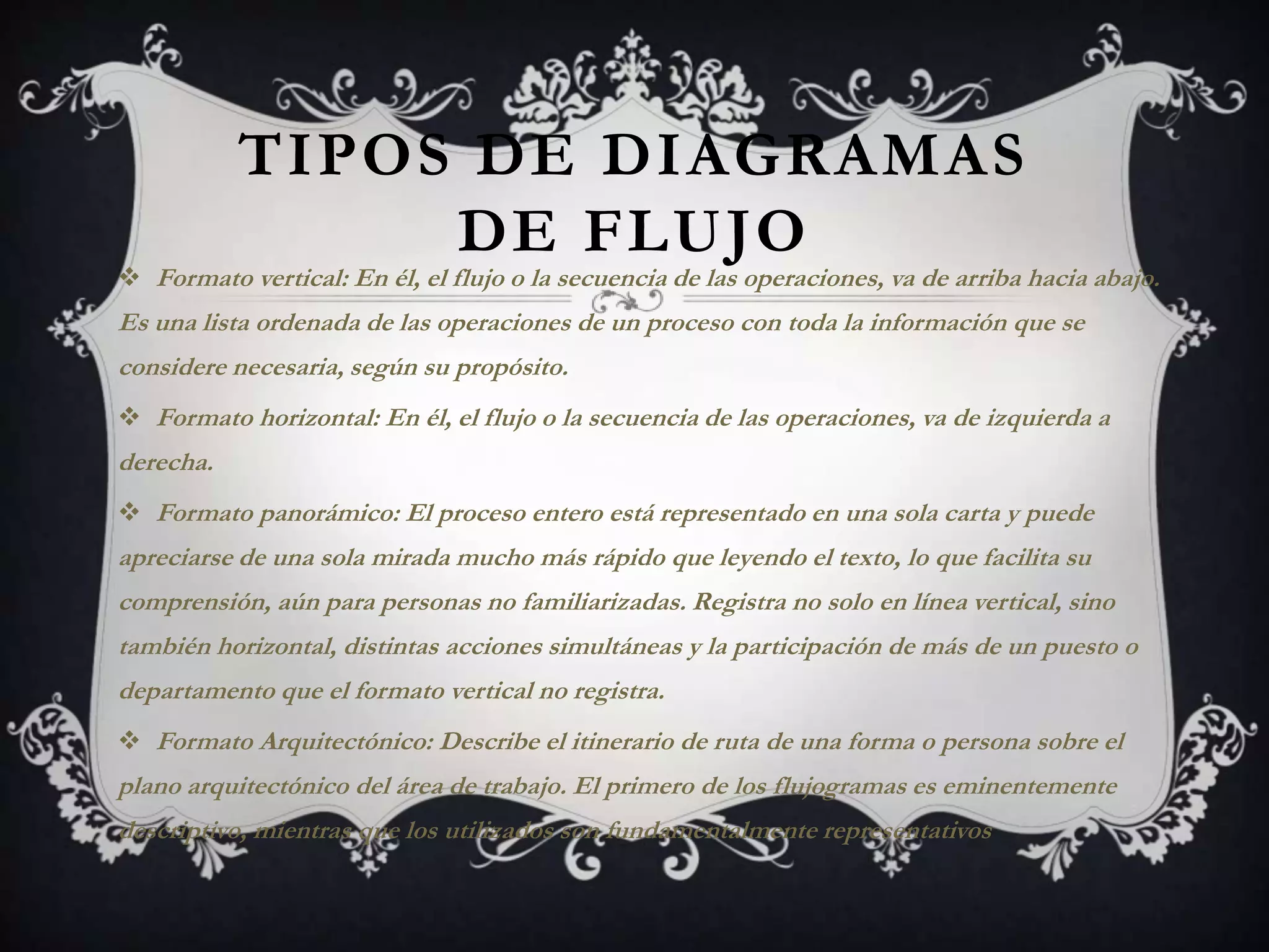 TIPOS DE DIAGRAMAS
                DE FLUJO
 Formato vertical: En él, el flujo o la secuencia de las operaciones, va de arriba hacia abajo.
Es una lista ordenada de las operaciones de un proceso con toda la información que se
considere necesaria, según su propósito.
 Formato horizontal: En él, el flujo o la secuencia de las operaciones, va de izquierda a
derecha.
 Formato panorámico: El proceso entero está representado en una sola carta y puede
apreciarse de una sola mirada mucho más rápido que leyendo el texto, lo que facilita su
comprensión, aún para personas no familiarizadas. Registra no solo en línea vertical, sino
también horizontal, distintas acciones simultáneas y la participación de más de un puesto o
departamento que el formato vertical no registra.
 Formato Arquitectónico: Describe el itinerario de ruta de una forma o persona sobre el
plano arquitectónico del área de trabajo. El primero de los flujogramas es eminentemente
descriptivo, mientras que los utilizados son fundamentalmente representativos
 