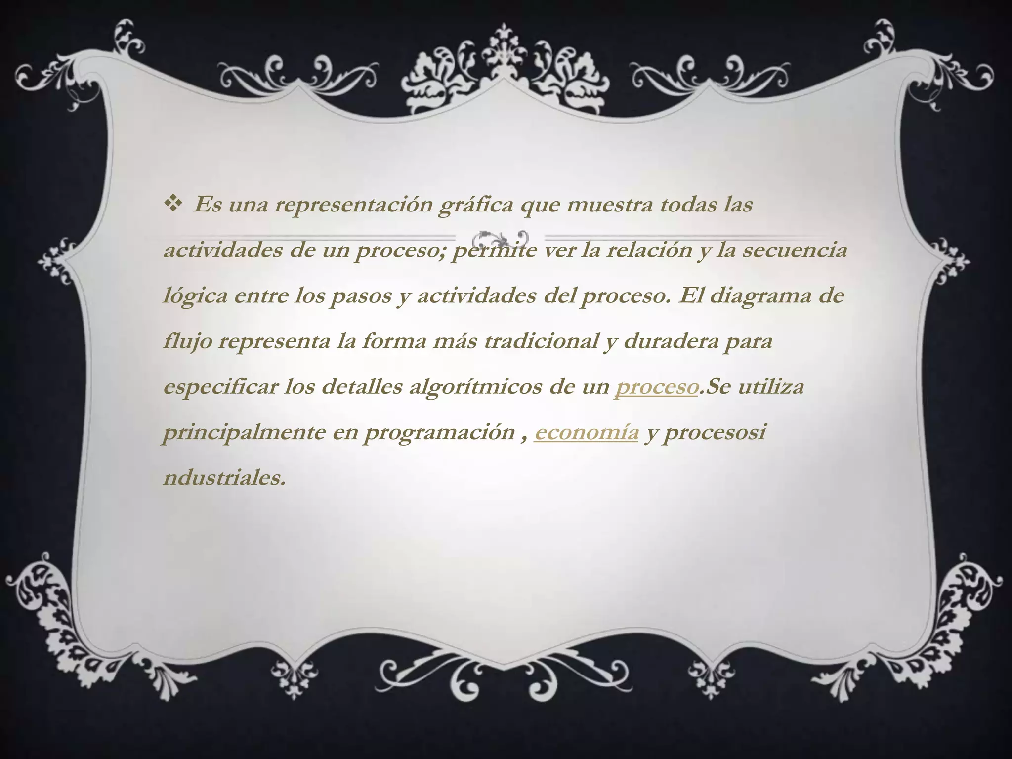  Es una representación gráfica que muestra todas las
actividades de un proceso; permite ver la relación y la secuencia
lógica entre los pasos y actividades del proceso. El diagrama de
flujo representa la forma más tradicional y duradera para
especificar los detalles algorítmicos de un proceso.Se utiliza
principalmente en programación , economía y procesosi
ndustriales.
 