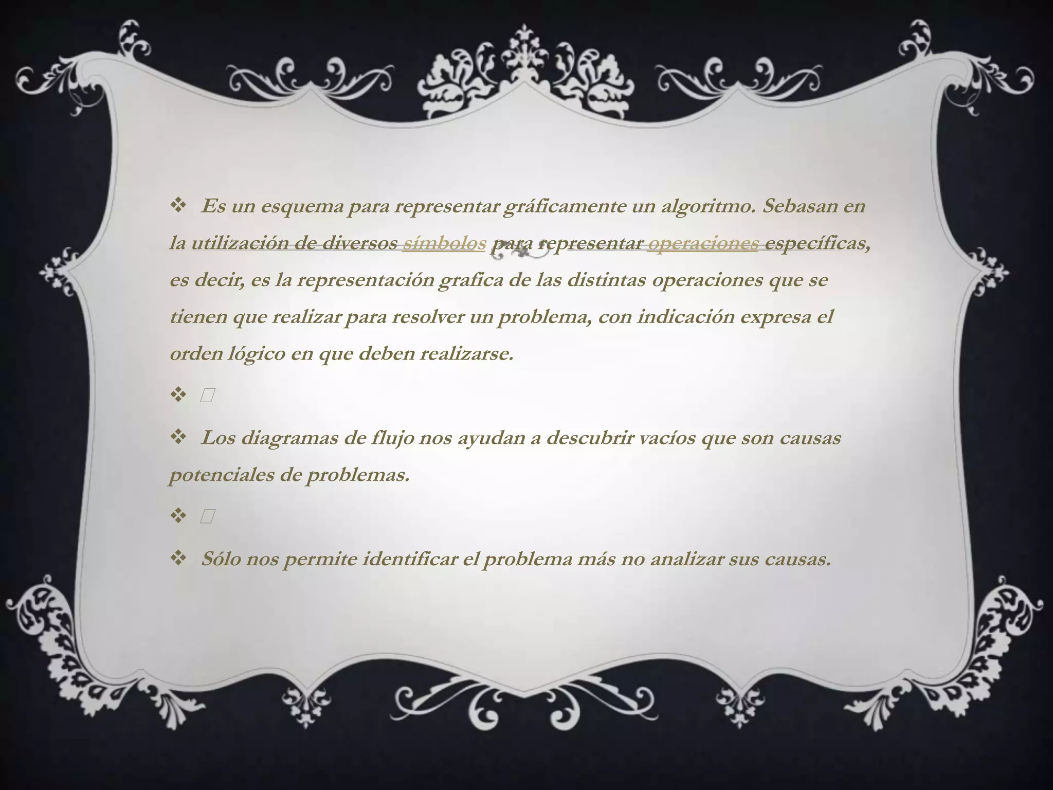  Es un esquema para representar gráficamente un algoritmo. Sebasan en
la utilización de diversos símbolos para representar operaciones específicas,
es decir, es la representación grafica de las distintas operaciones que se
tienen que realizar para resolver un problema, con indicación expresa el
orden lógico en que deben realizarse.
 
 Los diagramas de flujo nos ayudan a descubrir vacíos que son causas
potenciales de problemas.
 
 Sólo nos permite identificar el problema más no analizar sus causas.
 