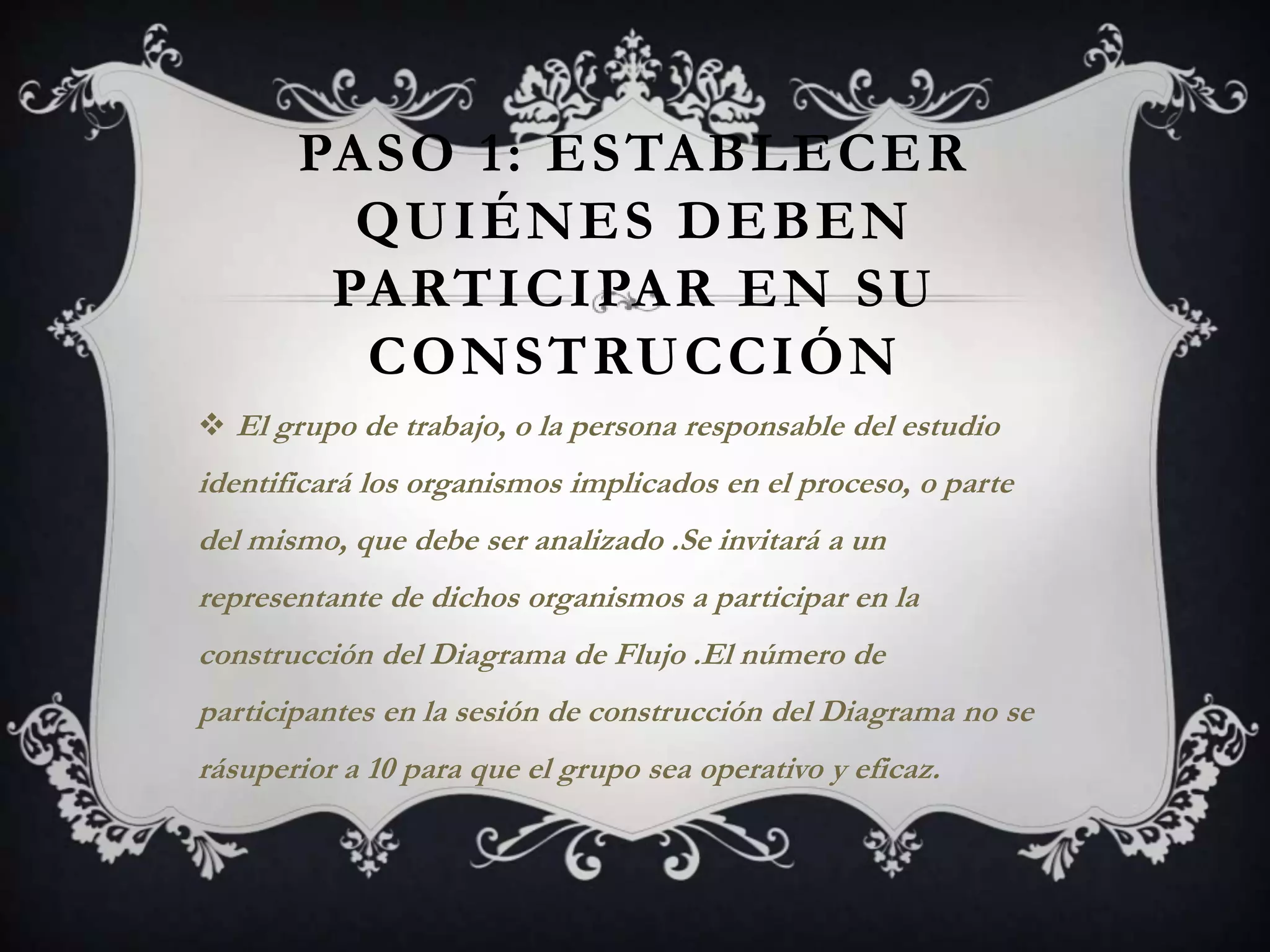 PASO 1: ESTABLECER
         QUIÉNES DEBEN
        PARTICIPAR EN SU
         CONSTRUCCIÓN
 El grupo de trabajo, o la persona responsable del estudio
identificará los organismos implicados en el proceso, o parte
del mismo, que debe ser analizado .Se invitará a un
representante de dichos organismos a participar en la
construcción del Diagrama de Flujo .El número de
participantes en la sesión de construcción del Diagrama no se
rásuperior a 10 para que el grupo sea operativo y eficaz.
 