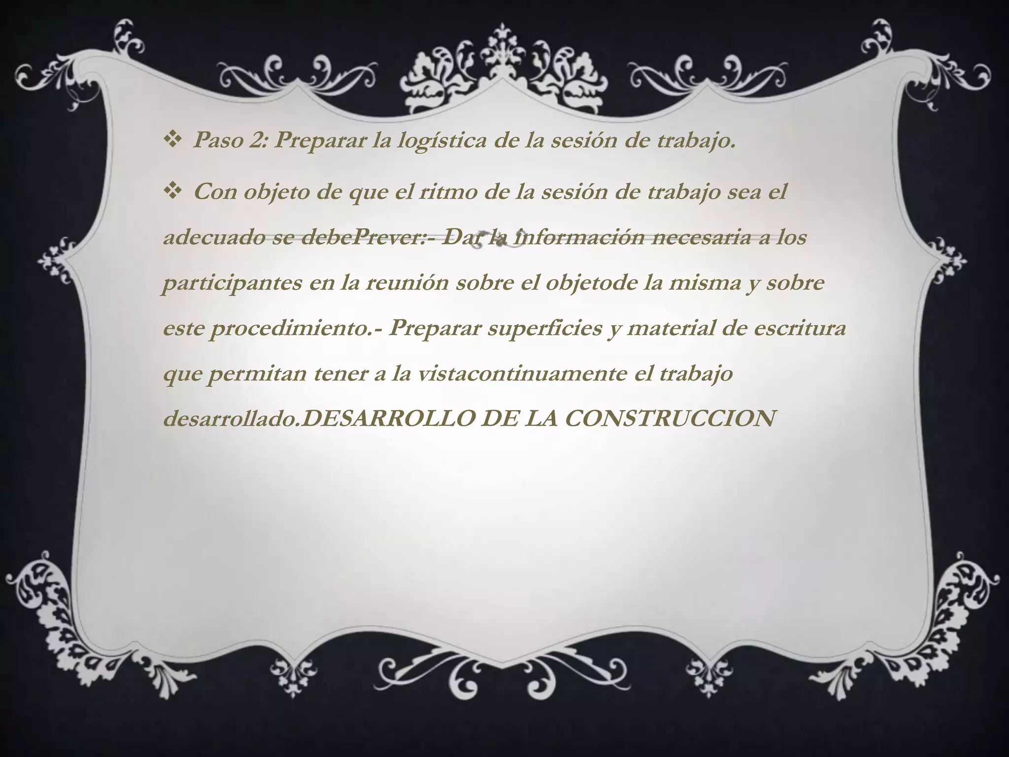  Paso 2: Preparar la logística de la sesión de trabajo.

 Con objeto de que el ritmo de la sesión de trabajo sea el
adecuado se debePrever:- Dar la información necesaria a los
participantes en la reunión sobre el objetode la misma y sobre
este procedimiento.- Preparar superficies y material de escritura
que permitan tener a la vistacontinuamente el trabajo
desarrollado.DESARROLLO DE LA CONSTRUCCION
 