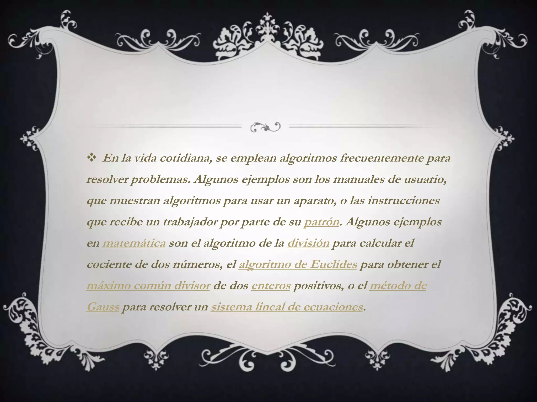  En la vida cotidiana, se emplean algoritmos frecuentemente para
resolver problemas. Algunos ejemplos son los manuales de usuario,
que muestran algoritmos para usar un aparato, o las instrucciones
que recibe un trabajador por parte de su patrón. Algunos ejemplos
en matemática son el algoritmo de la división para calcular el
cociente de dos números, el algoritmo de Euclides para obtener el
máximo común divisor de dos enteros positivos, o el método de
Gauss para resolver un sistema lineal de ecuaciones.
 