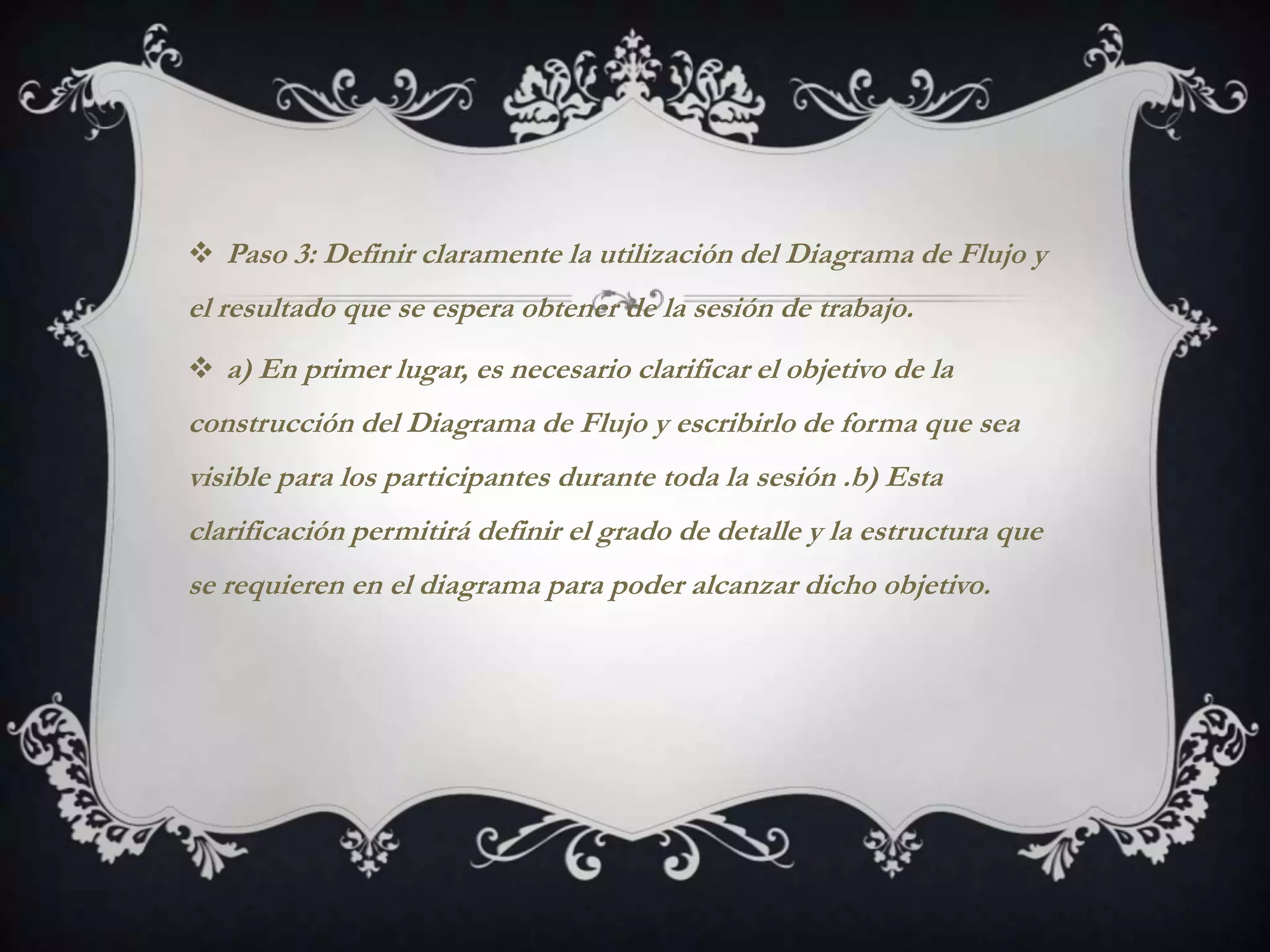  Paso 3: Definir claramente la utilización del Diagrama de Flujo y
el resultado que se espera obtener de la sesión de trabajo.
 a) En primer lugar, es necesario clarificar el objetivo de la
construcción del Diagrama de Flujo y escribirlo de forma que sea
visible para los participantes durante toda la sesión .b) Esta
clarificación permitirá definir el grado de detalle y la estructura que
se requieren en el diagrama para poder alcanzar dicho objetivo.
 
