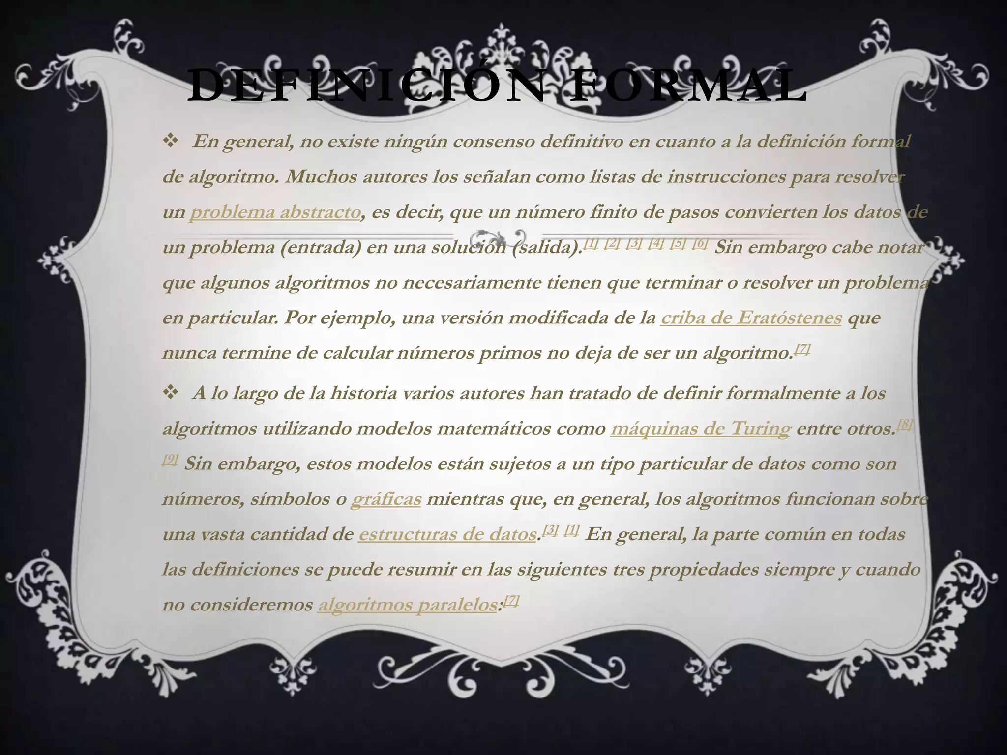 DEFINICIÓN FORMAL
 En general, no existe ningún consenso definitivo en cuanto a la definición formal
de algoritmo. Muchos autores los señalan como listas de instrucciones para resolver
un problema abstracto, es decir, que un número finito de pasos convierten los datos de
un problema (entrada) en una solución (salida).[1] [2] [3] [4] [5] [6] Sin embargo cabe notar
que algunos algoritmos no necesariamente tienen que terminar o resolver un problema
en particular. Por ejemplo, una versión modificada de la criba de Eratóstenes que
nunca termine de calcular números primos no deja de ser un algoritmo.[7]
 A lo largo de la historia varios autores han tratado de definir formalmente a los
algoritmos utilizando modelos matemáticos como máquinas de Turing entre otros.[8]
[9]   Sin embargo, estos modelos están sujetos a un tipo particular de datos como son
números, símbolos o gráficas mientras que, en general, los algoritmos funcionan sobre
una vasta cantidad de estructuras de datos.[3] [1] En general, la parte común en todas
las definiciones se puede resumir en las siguientes tres propiedades siempre y cuando
no consideremos algoritmos paralelos:[7]
 