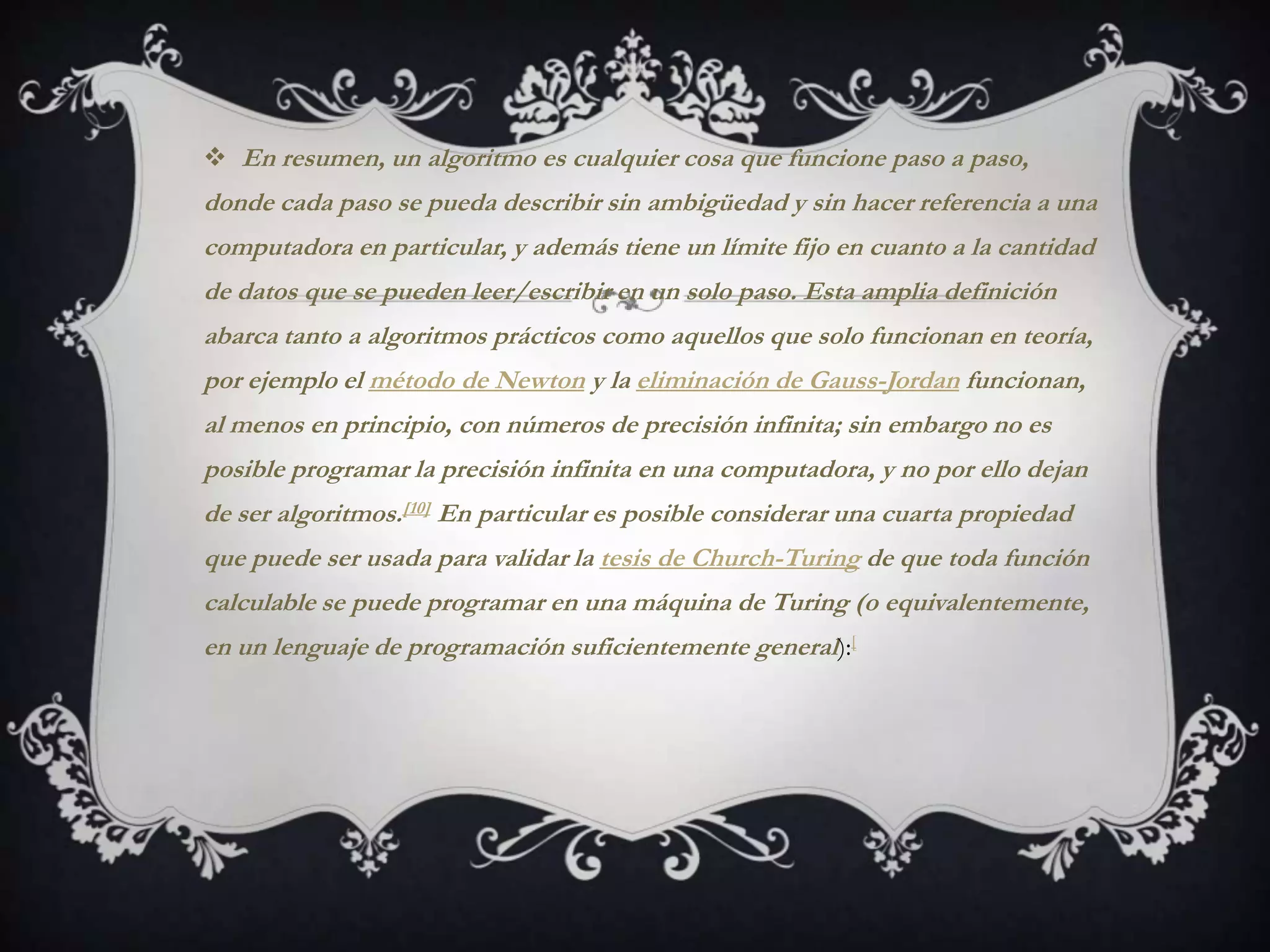  En resumen, un algoritmo es cualquier cosa que funcione paso a paso,
donde cada paso se pueda describir sin ambigüedad y sin hacer referencia a una
computadora en particular, y además tiene un límite fijo en cuanto a la cantidad
de datos que se pueden leer/escribir en un solo paso. Esta amplia definición
abarca tanto a algoritmos prácticos como aquellos que solo funcionan en teoría,
por ejemplo el método de Newton y la eliminación de Gauss-Jordan funcionan,
al menos en principio, con números de precisión infinita; sin embargo no es
posible programar la precisión infinita en una computadora, y no por ello dejan
de ser algoritmos.[10] En particular es posible considerar una cuarta propiedad
que puede ser usada para validar la tesis de Church-Turing de que toda función
calculable se puede programar en una máquina de Turing (o equivalentemente,
en un lenguaje de programación suficientemente general):[
 
