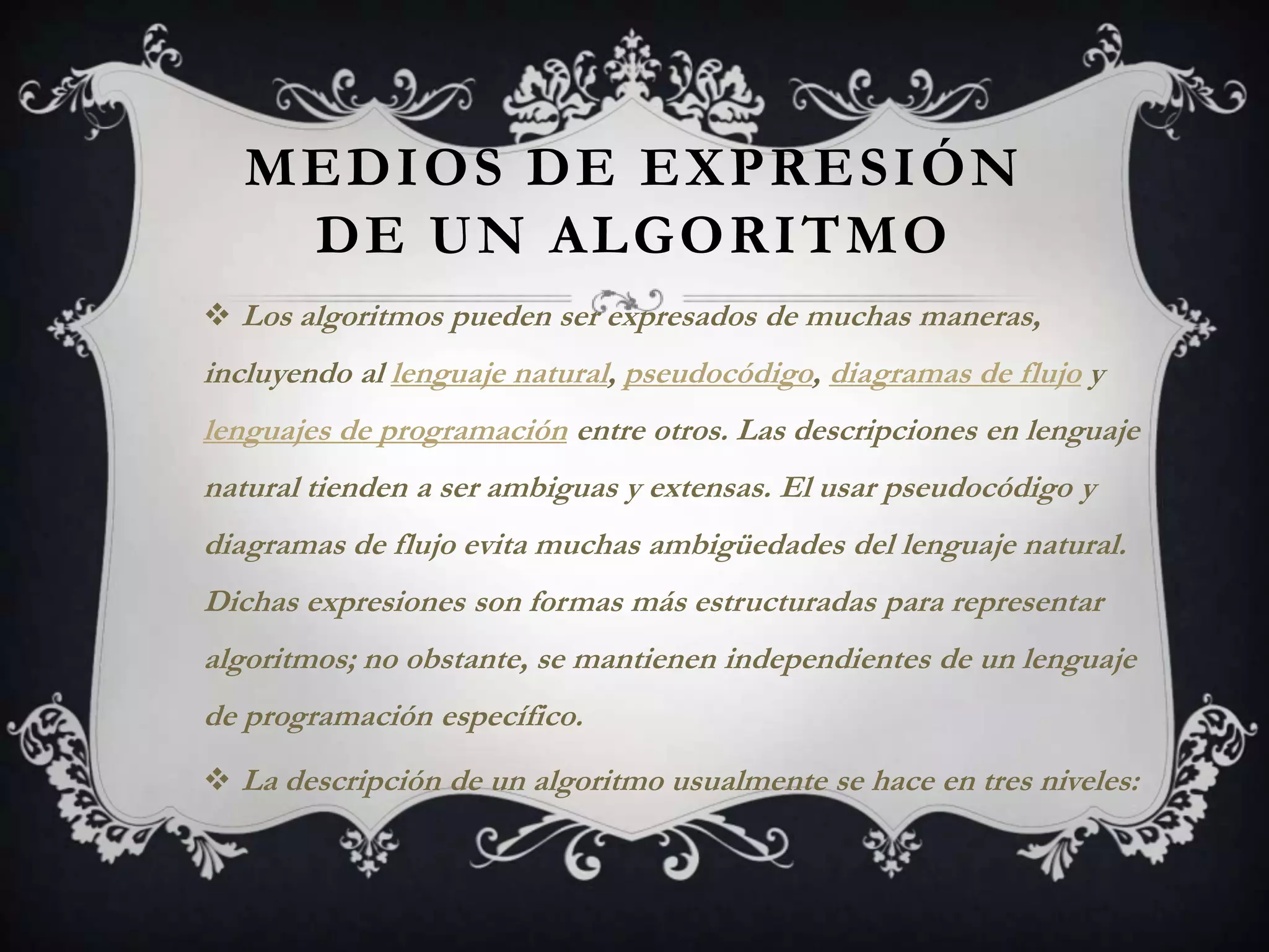 MEDIOS DE EXPRESIÓN
    DE UN ALGORITMO
 Los algoritmos pueden ser expresados de muchas maneras,
incluyendo al lenguaje natural, pseudocódigo, diagramas de flujo y
lenguajes de programación entre otros. Las descripciones en lenguaje
natural tienden a ser ambiguas y extensas. El usar pseudocódigo y
diagramas de flujo evita muchas ambigüedades del lenguaje natural.
Dichas expresiones son formas más estructuradas para representar
algoritmos; no obstante, se mantienen independientes de un lenguaje
de programación específico.
 La descripción de un algoritmo usualmente se hace en tres niveles:
 