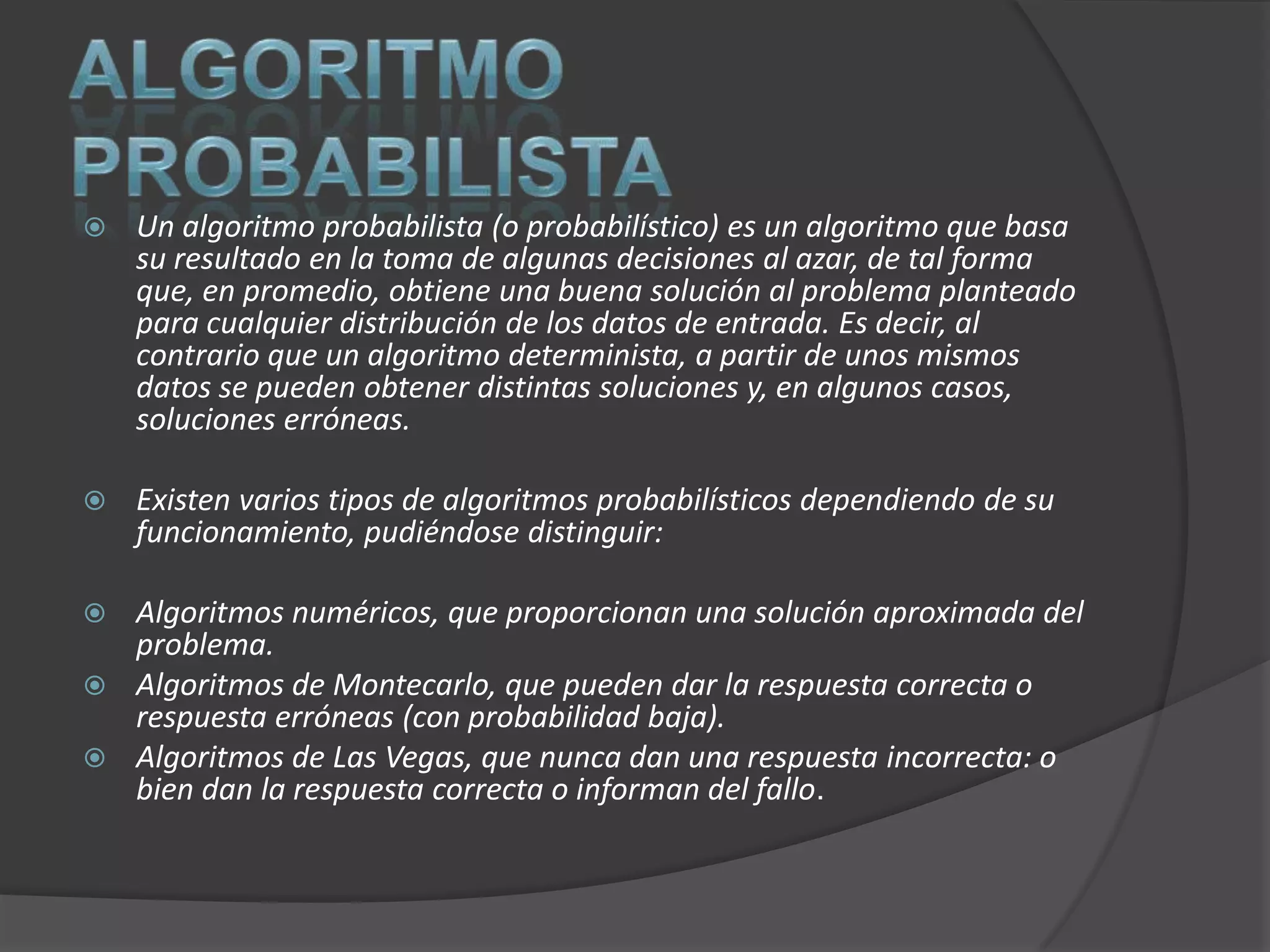    Un algoritmo probabilista (o probabilístico) es un algoritmo que basa
    su resultado en la toma de algunas decisiones al azar, de tal forma
    que, en promedio, obtiene una buena solución al problema planteado
    para cualquier distribución de los datos de entrada. Es decir, al
    contrario que un algoritmo determinista, a partir de unos mismos
    datos se pueden obtener distintas soluciones y, en algunos casos,
    soluciones erróneas.

   Existen varios tipos de algoritmos probabilísticos dependiendo de su
    funcionamiento, pudiéndose distinguir:

 Algoritmos numéricos, que proporcionan una solución aproximada del
  problema.
 Algoritmos de Montecarlo, que pueden dar la respuesta correcta o
  respuesta erróneas (con probabilidad baja).
 Algoritmos de Las Vegas, que nunca dan una respuesta incorrecta: o
  bien dan la respuesta correcta o informan del fallo.
 