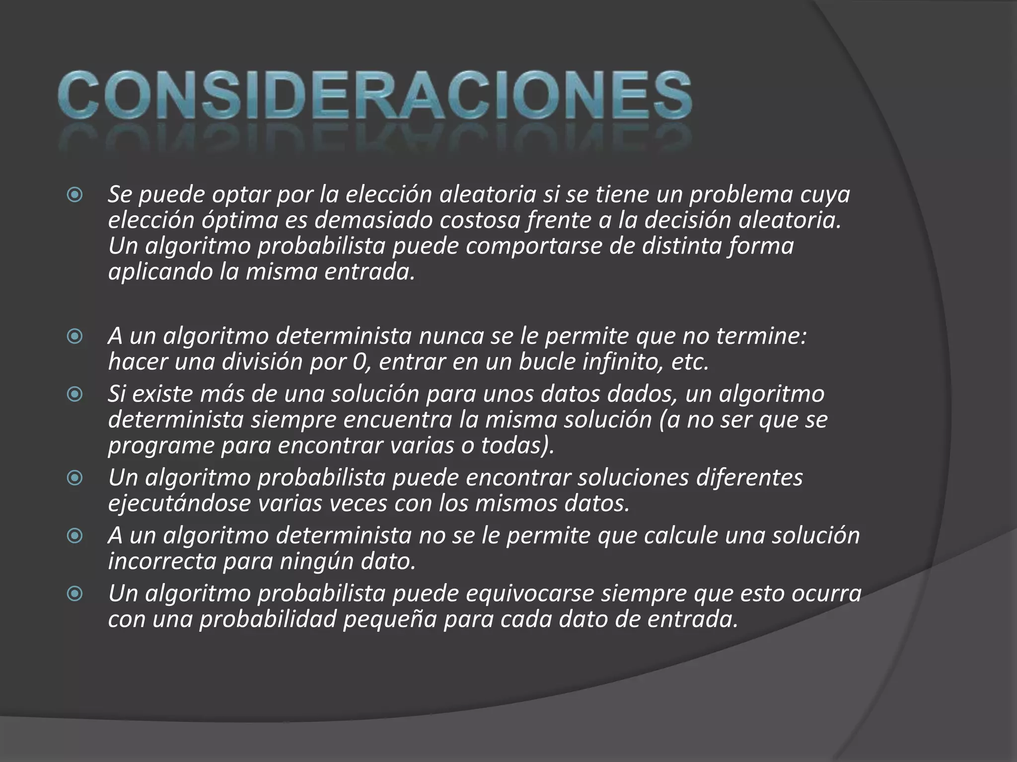    Se puede optar por la elección aleatoria si se tiene un problema cuya
    elección óptima es demasiado costosa frente a la decisión aleatoria.
    Un algoritmo probabilista puede comportarse de distinta forma
    aplicando la misma entrada.

   A un algoritmo determinista nunca se le permite que no termine:
    hacer una división por 0, entrar en un bucle infinito, etc.
   Si existe más de una solución para unos datos dados, un algoritmo
    determinista siempre encuentra la misma solución (a no ser que se
    programe para encontrar varias o todas).
   Un algoritmo probabilista puede encontrar soluciones diferentes
    ejecutándose varias veces con los mismos datos.
   A un algoritmo determinista no se le permite que calcule una solución
    incorrecta para ningún dato.
   Un algoritmo probabilista puede equivocarse siempre que esto ocurra
    con una probabilidad pequeña para cada dato de entrada.
 