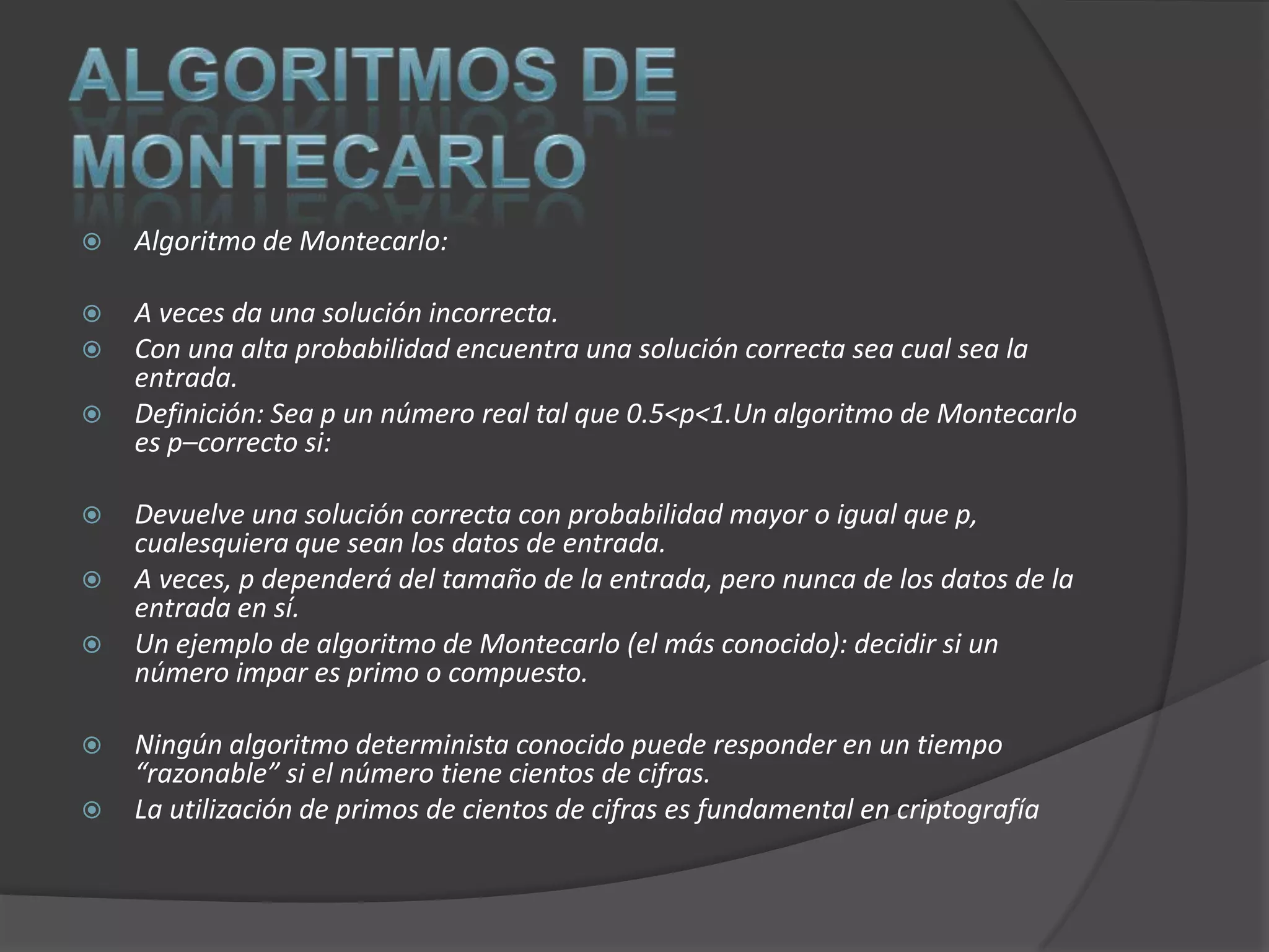    Algoritmo de Montecarlo:

   A veces da una solución incorrecta.
   Con una alta probabilidad encuentra una solución correcta sea cual sea la
    entrada.
   Definición: Sea p un número real tal que 0.5<p<1.Un algoritmo de Montecarlo
    es p–correcto si:

   Devuelve una solución correcta con probabilidad mayor o igual que p,
    cualesquiera que sean los datos de entrada.
   A veces, p dependerá del tamaño de la entrada, pero nunca de los datos de la
    entrada en sí.
   Un ejemplo de algoritmo de Montecarlo (el más conocido): decidir si un
    número impar es primo o compuesto.

   Ningún algoritmo determinista conocido puede responder en un tiempo
    “razonable” si el número tiene cientos de cifras.
   La utilización de primos de cientos de cifras es fundamental en criptografía
 