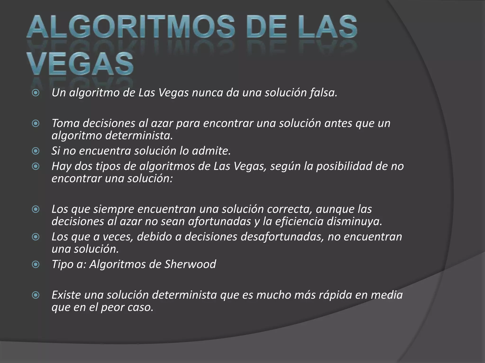    Un algoritmo de Las Vegas nunca da una solución falsa.

 Toma decisiones al azar para encontrar una solución antes que un
  algoritmo determinista.
 Si no encuentra solución lo admite.
 Hay dos tipos de algoritmos de Las Vegas, según la posibilidad de no
  encontrar una solución:

 Los que siempre encuentran una solución correcta, aunque las
  decisiones al azar no sean afortunadas y la eficiencia disminuya.
 Los que a veces, debido a decisiones desafortunadas, no encuentran
  una solución.
 Tipo a: Algoritmos de Sherwood

   Existe una solución determinista que es mucho más rápida en media
    que en el peor caso.
 