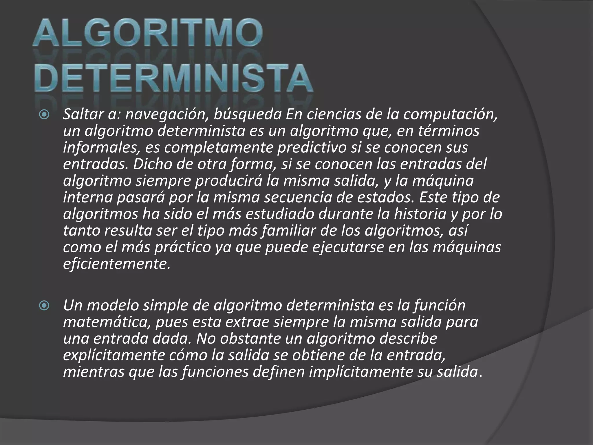    Saltar a: navegación, búsqueda En ciencias de la computación,
    un algoritmo determinista es un algoritmo que, en términos
    informales, es completamente predictivo si se conocen sus
    entradas. Dicho de otra forma, si se conocen las entradas del
    algoritmo siempre producirá la misma salida, y la máquina
    interna pasará por la misma secuencia de estados. Este tipo de
    algoritmos ha sido el más estudiado durante la historia y por lo
    tanto resulta ser el tipo más familiar de los algoritmos, así
    como el más práctico ya que puede ejecutarse en las máquinas
    eficientemente.

   Un modelo simple de algoritmo determinista es la función
    matemática, pues esta extrae siempre la misma salida para
    una entrada dada. No obstante un algoritmo describe
    explícitamente cómo la salida se obtiene de la entrada,
    mientras que las funciones definen implícitamente su salida.
 