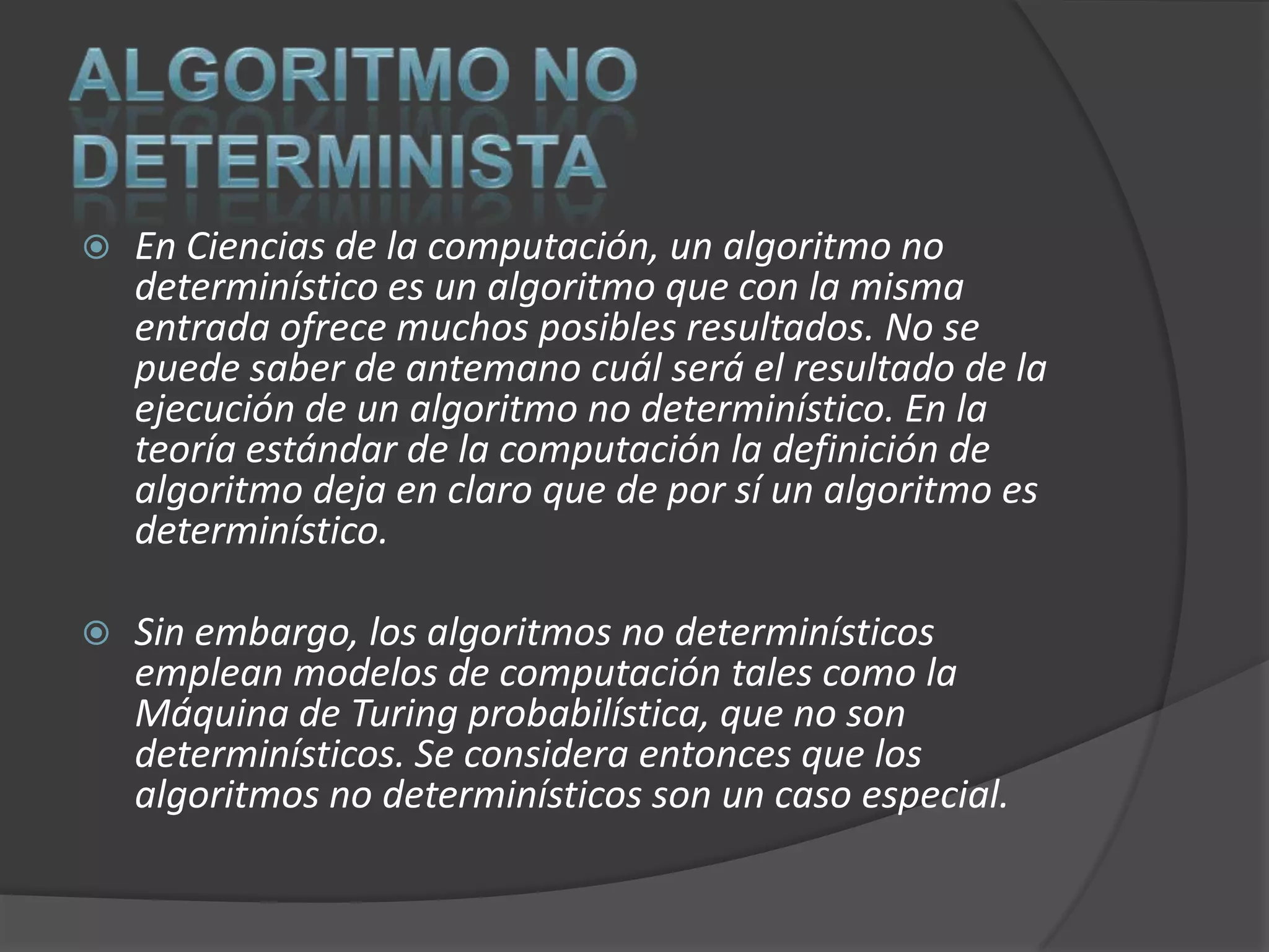    En Ciencias de la computación, un algoritmo no
    determinístico es un algoritmo que con la misma
    entrada ofrece muchos posibles resultados. No se
    puede saber de antemano cuál será el resultado de la
    ejecución de un algoritmo no determinístico. En la
    teoría estándar de la computación la definición de
    algoritmo deja en claro que de por sí un algoritmo es
    determinístico.

   Sin embargo, los algoritmos no determinísticos
    emplean modelos de computación tales como la
    Máquina de Turing probabilística, que no son
    determinísticos. Se considera entonces que los
    algoritmos no determinísticos son un caso especial.
 
