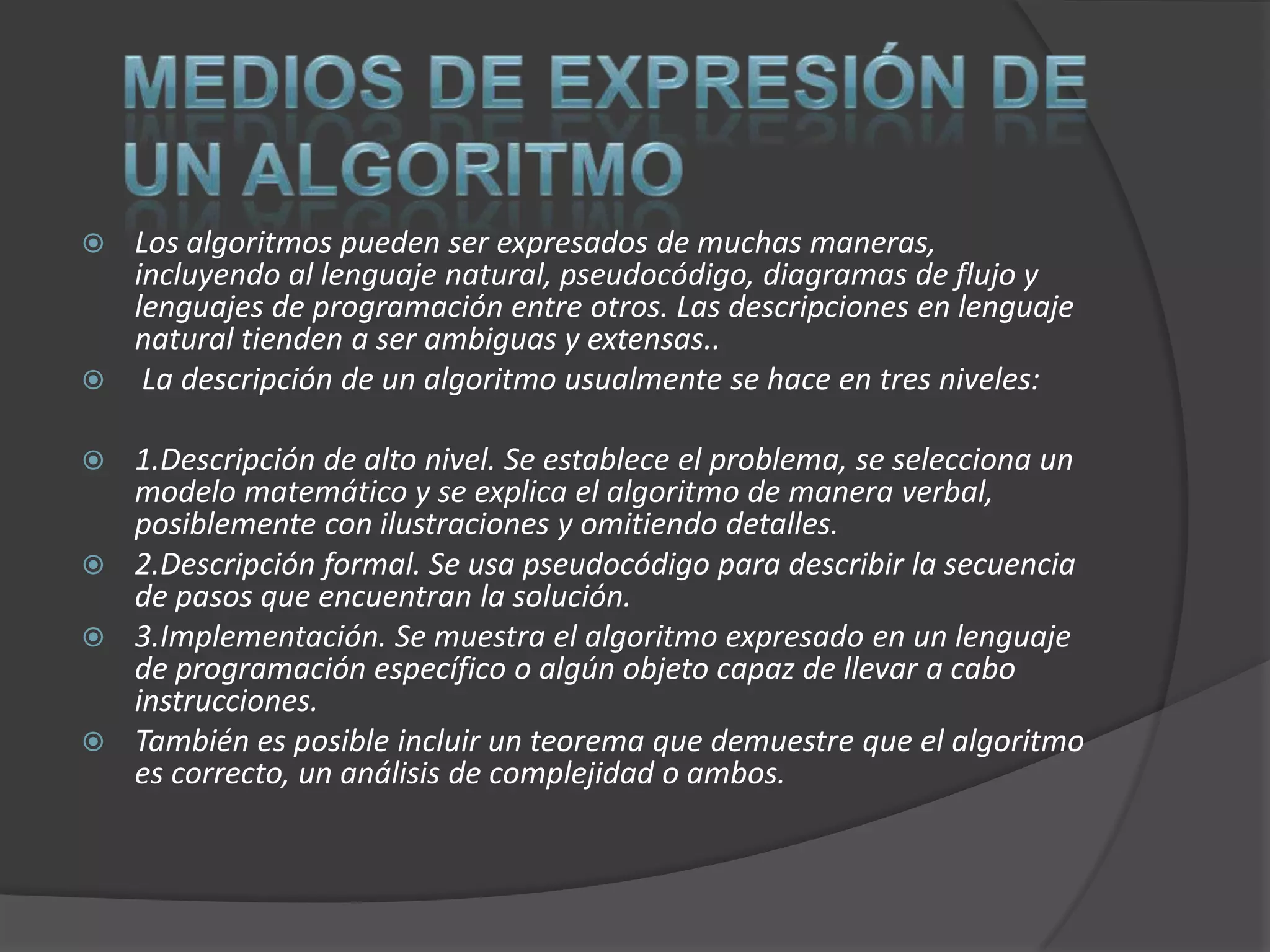  Los algoritmos pueden ser expresados de muchas maneras,
  incluyendo al lenguaje natural, pseudocódigo, diagramas de flujo y
  lenguajes de programación entre otros. Las descripciones en lenguaje
  natural tienden a ser ambiguas y extensas..
 La descripción de un algoritmo usualmente se hace en tres niveles:

 1.Descripción de alto nivel. Se establece el problema, se selecciona un
  modelo matemático y se explica el algoritmo de manera verbal,
  posiblemente con ilustraciones y omitiendo detalles.
 2.Descripción formal. Se usa pseudocódigo para describir la secuencia
  de pasos que encuentran la solución.
 3.Implementación. Se muestra el algoritmo expresado en un lenguaje
  de programación específico o algún objeto capaz de llevar a cabo
  instrucciones.
 También es posible incluir un teorema que demuestre que el algoritmo
  es correcto, un análisis de complejidad o ambos.
 