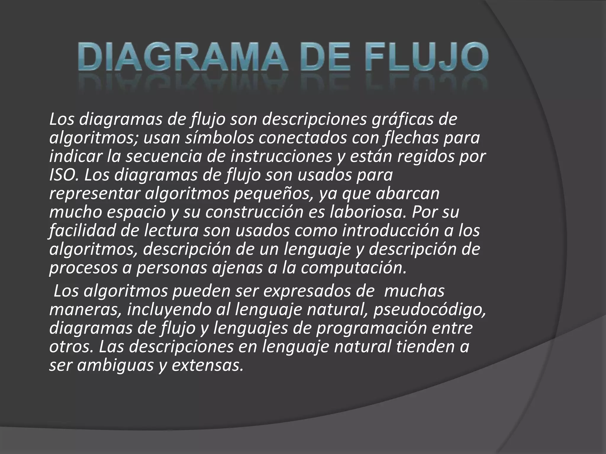 Los diagramas de flujo son descripciones gráficas de
algoritmos; usan símbolos conectados con flechas para
indicar la secuencia de instrucciones y están regidos por
ISO. Los diagramas de flujo son usados para
representar algoritmos pequeños, ya que abarcan
mucho espacio y su construcción es laboriosa. Por su
facilidad de lectura son usados como introducción a los
algoritmos, descripción de un lenguaje y descripción de
procesos a personas ajenas a la computación.
 Los algoritmos pueden ser expresados de muchas
maneras, incluyendo al lenguaje natural, pseudocódigo,
diagramas de flujo y lenguajes de programación entre
otros. Las descripciones en lenguaje natural tienden a
ser ambiguas y extensas.
 