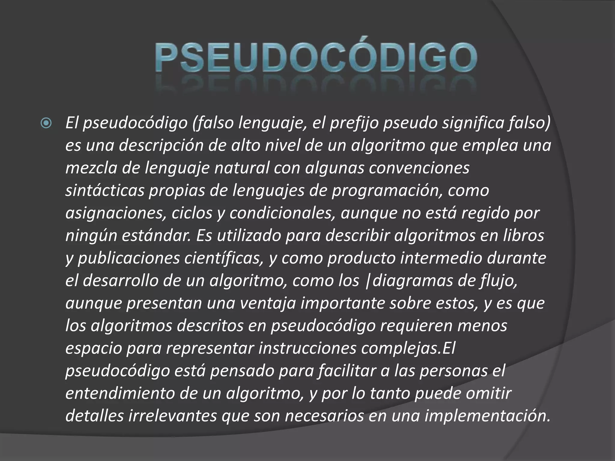    El pseudocódigo (falso lenguaje, el prefijo pseudo significa falso)
    es una descripción de alto nivel de un algoritmo que emplea una
    mezcla de lenguaje natural con algunas convenciones
    sintácticas propias de lenguajes de programación, como
    asignaciones, ciclos y condicionales, aunque no está regido por
    ningún estándar. Es utilizado para describir algoritmos en libros
    y publicaciones científicas, y como producto intermedio durante
    el desarrollo de un algoritmo, como los |diagramas de flujo,
    aunque presentan una ventaja importante sobre estos, y es que
    los algoritmos descritos en pseudocódigo requieren menos
    espacio para representar instrucciones complejas.El
    pseudocódigo está pensado para facilitar a las personas el
    entendimiento de un algoritmo, y por lo tanto puede omitir
    detalles irrelevantes que son necesarios en una implementación.
 