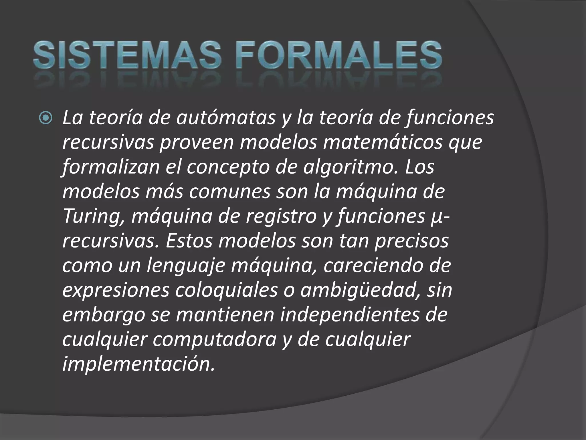    La teoría de autómatas y la teoría de funciones
    recursivas proveen modelos matemáticos que
    formalizan el concepto de algoritmo. Los
    modelos más comunes son la máquina de
    Turing, máquina de registro y funciones μ-
    recursivas. Estos modelos son tan precisos
    como un lenguaje máquina, careciendo de
    expresiones coloquiales o ambigüedad, sin
    embargo se mantienen independientes de
    cualquier computadora y de cualquier
    implementación.
 
