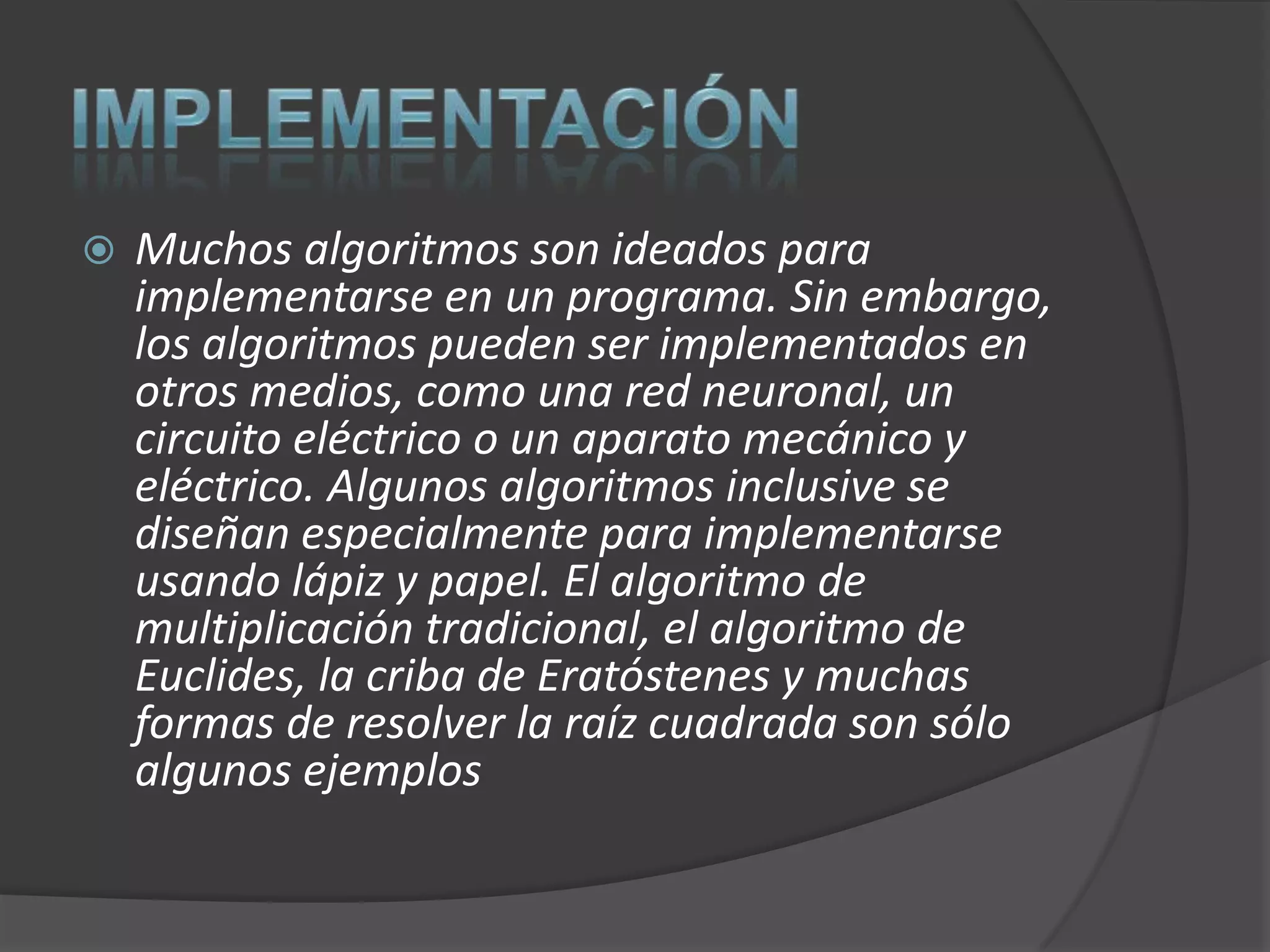   Muchos algoritmos son ideados para
    implementarse en un programa. Sin embargo,
    los algoritmos pueden ser implementados en
    otros medios, como una red neuronal, un
    circuito eléctrico o un aparato mecánico y
    eléctrico. Algunos algoritmos inclusive se
    diseñan especialmente para implementarse
    usando lápiz y papel. El algoritmo de
    multiplicación tradicional, el algoritmo de
    Euclides, la criba de Eratóstenes y muchas
    formas de resolver la raíz cuadrada son sólo
    algunos ejemplos
 