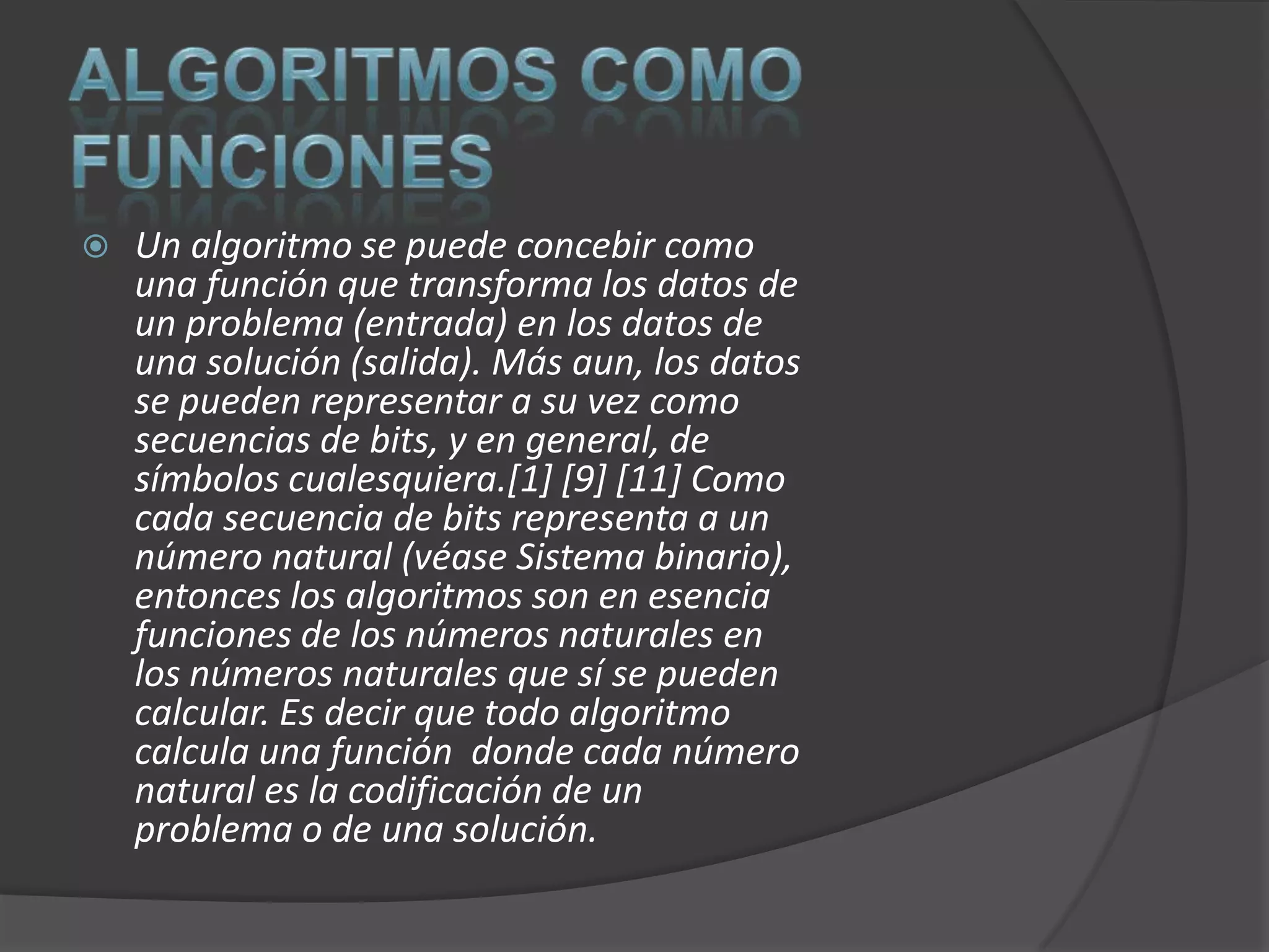    Un algoritmo se puede concebir como
    una función que transforma los datos de
    un problema (entrada) en los datos de
    una solución (salida). Más aun, los datos
    se pueden representar a su vez como
    secuencias de bits, y en general, de
    símbolos cualesquiera.[1] [9] [11] Como
    cada secuencia de bits representa a un
    número natural (véase Sistema binario),
    entonces los algoritmos son en esencia
    funciones de los números naturales en
    los números naturales que sí se pueden
    calcular. Es decir que todo algoritmo
    calcula una función donde cada número
    natural es la codificación de un
    problema o de una solución.
 