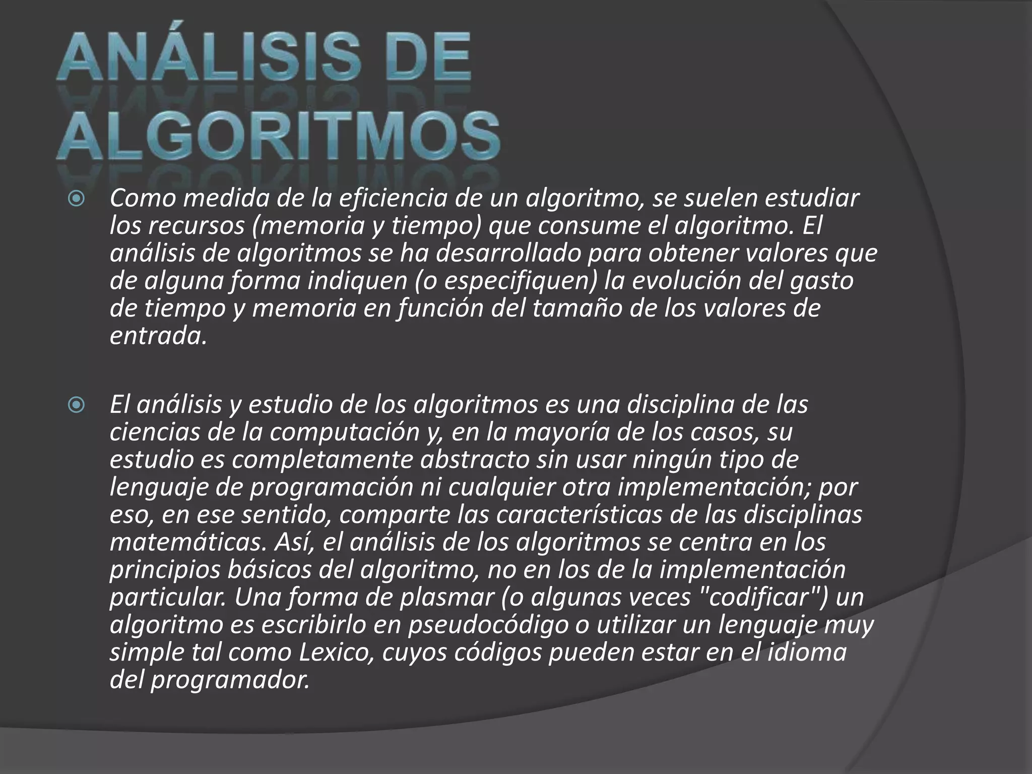   Como medida de la eficiencia de un algoritmo, se suelen estudiar
    los recursos (memoria y tiempo) que consume el algoritmo. El
    análisis de algoritmos se ha desarrollado para obtener valores que
    de alguna forma indiquen (o especifiquen) la evolución del gasto
    de tiempo y memoria en función del tamaño de los valores de
    entrada.

   El análisis y estudio de los algoritmos es una disciplina de las
    ciencias de la computación y, en la mayoría de los casos, su
    estudio es completamente abstracto sin usar ningún tipo de
    lenguaje de programación ni cualquier otra implementación; por
    eso, en ese sentido, comparte las características de las disciplinas
    matemáticas. Así, el análisis de los algoritmos se centra en los
    principios básicos del algoritmo, no en los de la implementación
    particular. Una forma de plasmar (o algunas veces "codificar") un
    algoritmo es escribirlo en pseudocódigo o utilizar un lenguaje muy
    simple tal como Lexico, cuyos códigos pueden estar en el idioma
    del programador.
 