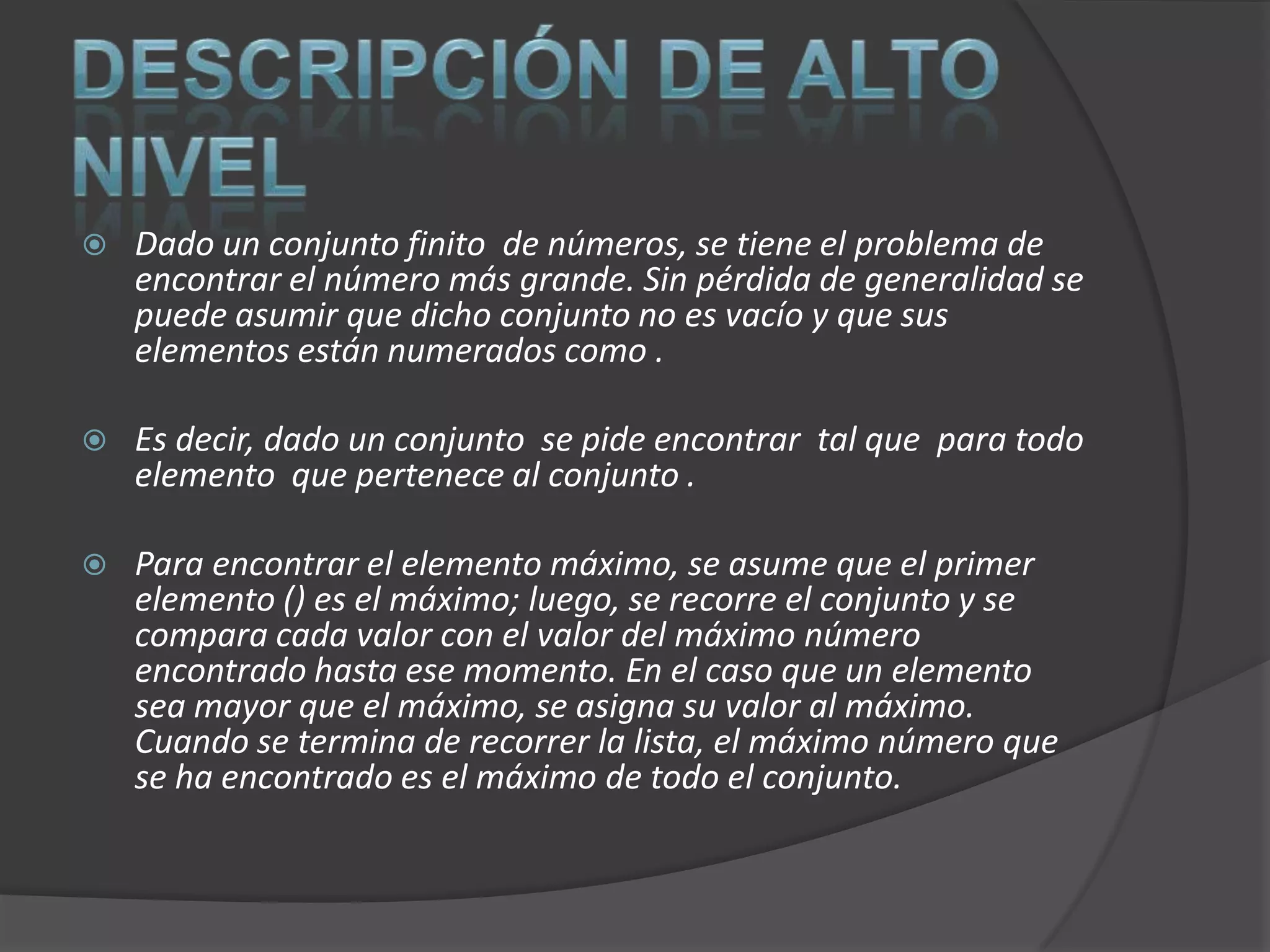    Dado un conjunto finito de números, se tiene el problema de
    encontrar el número más grande. Sin pérdida de generalidad se
    puede asumir que dicho conjunto no es vacío y que sus
    elementos están numerados como .

   Es decir, dado un conjunto se pide encontrar tal que para todo
    elemento que pertenece al conjunto .

   Para encontrar el elemento máximo, se asume que el primer
    elemento () es el máximo; luego, se recorre el conjunto y se
    compara cada valor con el valor del máximo número
    encontrado hasta ese momento. En el caso que un elemento
    sea mayor que el máximo, se asigna su valor al máximo.
    Cuando se termina de recorrer la lista, el máximo número que
    se ha encontrado es el máximo de todo el conjunto.
 
