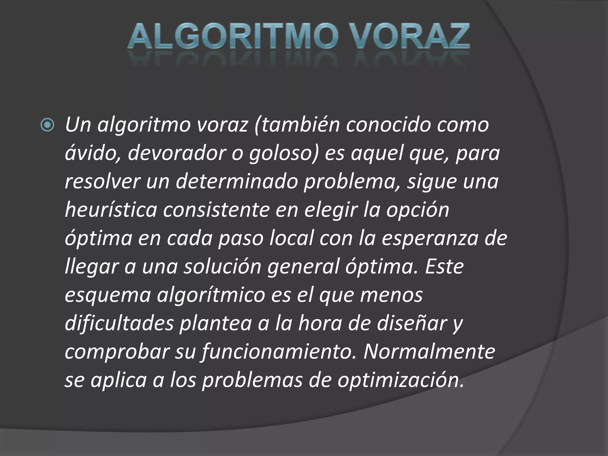    Un algoritmo voraz (también conocido como
    ávido, devorador o goloso) es aquel que, para
    resolver un determinado problema, sigue una
    heurística consistente en elegir la opción
    óptima en cada paso local con la esperanza de
    llegar a una solución general óptima. Este
    esquema algorítmico es el que menos
    dificultades plantea a la hora de diseñar y
    comprobar su funcionamiento. Normalmente
    se aplica a los problemas de optimización.
 