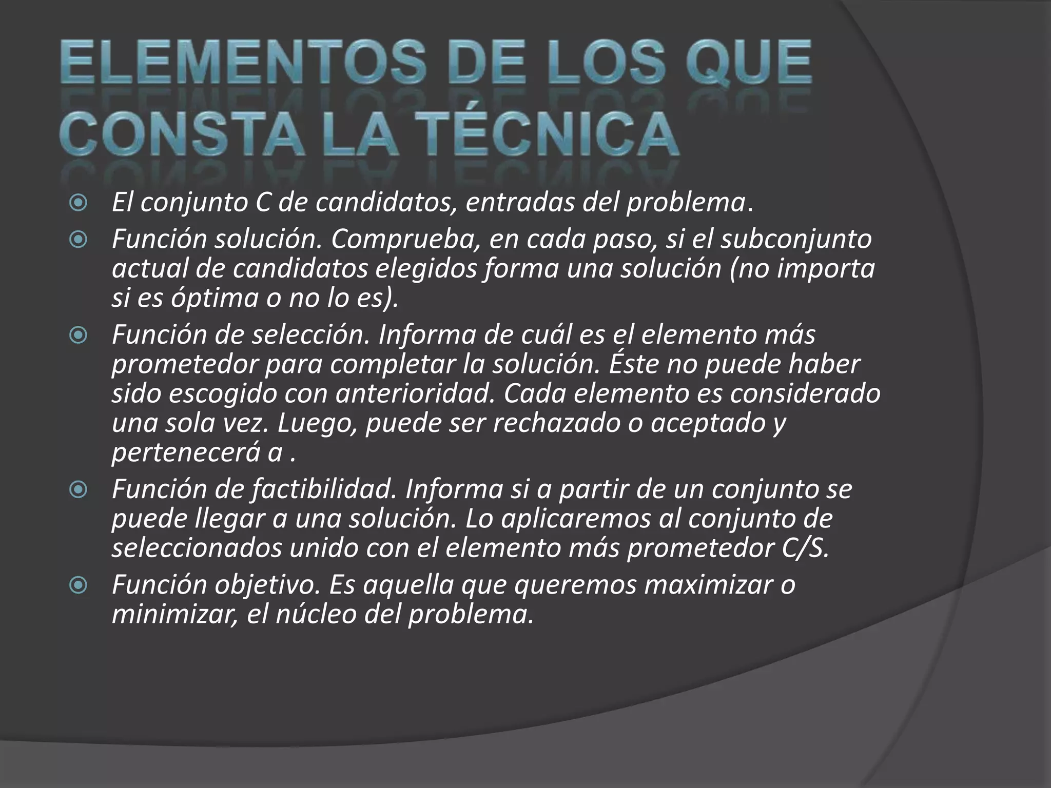  El conjunto C de candidatos, entradas del problema.
 Función solución. Comprueba, en cada paso, si el subconjunto
  actual de candidatos elegidos forma una solución (no importa
  si es óptima o no lo es).
 Función de selección. Informa de cuál es el elemento más
  prometedor para completar la solución. Éste no puede haber
  sido escogido con anterioridad. Cada elemento es considerado
  una sola vez. Luego, puede ser rechazado o aceptado y
  pertenecerá a .
 Función de factibilidad. Informa si a partir de un conjunto se
  puede llegar a una solución. Lo aplicaremos al conjunto de
  seleccionados unido con el elemento más prometedor C/S.
 Función objetivo. Es aquella que queremos maximizar o
  minimizar, el núcleo del problema.
 