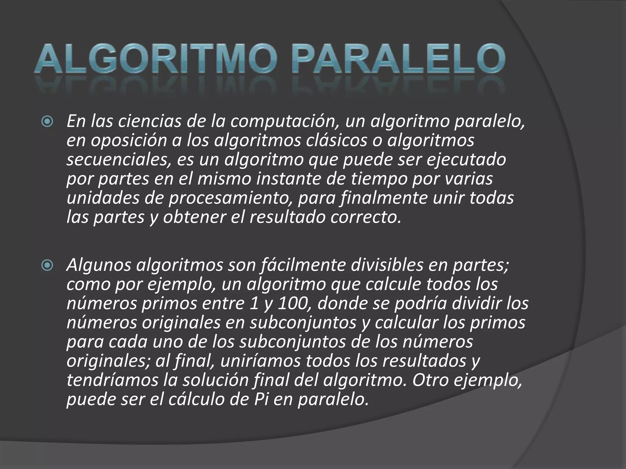    En las ciencias de la computación, un algoritmo paralelo,
    en oposición a los algoritmos clásicos o algoritmos
    secuenciales, es un algoritmo que puede ser ejecutado
    por partes en el mismo instante de tiempo por varias
    unidades de procesamiento, para finalmente unir todas
    las partes y obtener el resultado correcto.

   Algunos algoritmos son fácilmente divisibles en partes;
    como por ejemplo, un algoritmo que calcule todos los
    números primos entre 1 y 100, donde se podría dividir los
    números originales en subconjuntos y calcular los primos
    para cada uno de los subconjuntos de los números
    originales; al final, uniríamos todos los resultados y
    tendríamos la solución final del algoritmo. Otro ejemplo,
    puede ser el cálculo de Pi en paralelo.
 