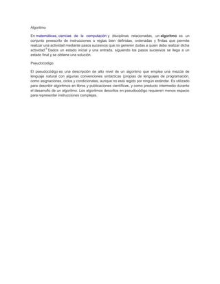 Algoritmo

En matemáticas, ciencias de la computación y disciplinas relacionadas, un algoritmo es un
conjunto preescrito de instrucciones o reglas bien definidas, ordenadas y finitas que permite
realizar una actividad mediante pasos sucesivos que no generen dudas a quien deba realizar dicha
          2
actividad. Dados un estado inicial y una entrada, siguiendo los pasos sucesivos se llega a un
estado final y se obtiene una solución.

Pseudocodigo

El pseudocódigo es una descripción de alto nivel de un algoritmo que emplea una mezcla de
lenguaje natural con algunas convenciones sintácticas (propias de lenguajes de programación,
como asignaciones, ciclos y condicionales, aunque no está regido por ningún estándar. Es utilizado
para describir algoritmos en libros y publicaciones científicas, y como producto intermedio durante
el desarrollo de un algoritmo. Los algoritmos descritos en pseudocódigo requieren menos espacio
para representar instrucciones complejas.
 