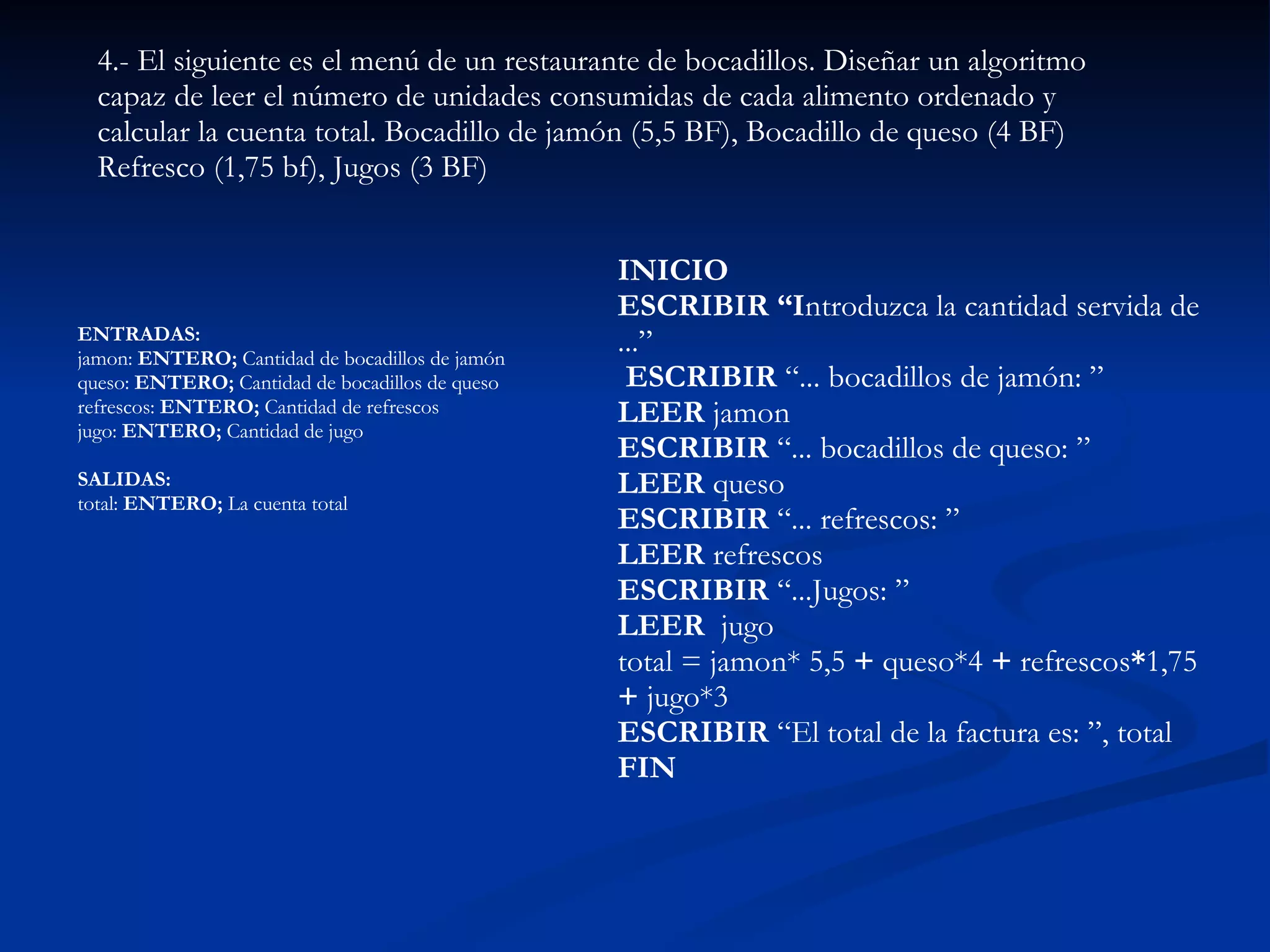 ENTRADAS:  jamon:  ENTERO;  Cantidad de bocadillos de jamón  queso:  ENTERO;  Cantidad de bocadillos de queso  refrescos:  ENTERO;  Cantidad de refrescos  jugo:  ENTERO;  Cantidad de jugo  SALIDAS:  total:  ENTERO;  La cuenta total   4.- El siguiente es el menú de un restaurante de bocadillos. Diseñar un algoritmo capaz de leer el número de unidades consumidas de cada alimento ordenado y calcular la cuenta total. Bocadillo de jamón (5,5 BF), Bocadillo de queso (4 BF)  Refresco (1,75 bf), Jugos (3 BF)   INICIO  ESCRIBIR “I ntroduzca la cantidad servida de ...”  ESCRIBIR  “... bocadillos de jamón: ”  LEER  jamon  ESCRIBIR  “... bocadillos de queso: ”  LEER  queso  ESCRIBIR  “... refrescos: ”  LEER  refrescos  ESCRIBIR  “...Jugos: ”  LEER  jugo total = jamon* 5,5  +  queso*4  +  refrescos * 1,75  +  jugo*3  ESCRIBIR  “El total de la factura es: ”, total  FIN   