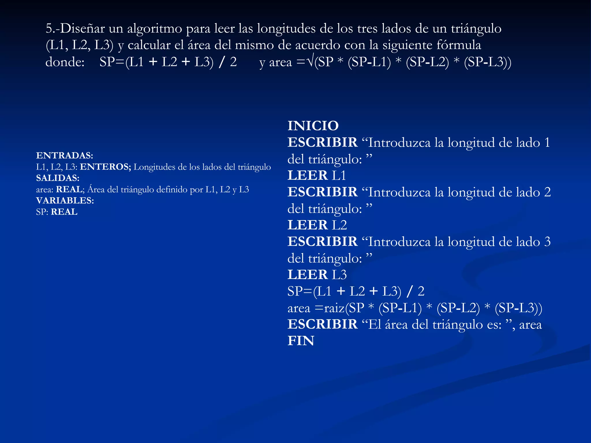 ENTRADAS:  L1, L2, L3:  ENTEROS;  Longitudes de los lados del triángulo  SALIDAS:  area:  REAL ; Área del triángulo definido por L1, L2 y L3  VARIABLES:  SP:  REAL   5.-Diseñar un algoritmo para leer las longitudes de los tres lados de un triángulo (L1, L2, L3) y calcular el área del mismo de acuerdo con la siguiente fórmula  donde:  SP=(L1  +  L2  +  L3)  /  2  y area = √ (SP * (SP - L1) *   (SP - L2) *   (SP - L3))  INICIO  ESCRIBIR  “Introduzca la longitud de lado 1 del triángulo: ”  LEER  L1  ESCRIBIR  “Introduzca la longitud de lado 2 del triángulo: ”  LEER  L2 ESCRIBIR  “Introduzca la longitud de lado 3 del triángulo: ”  LEER  L3  SP=(L1  +  L2  +  L3)  /  2  area =raiz(SP * (SP - L1) *   (SP - L2) *   (SP - L3))  ESCRIBIR  “El área del triángulo es: ”, area  FIN   
